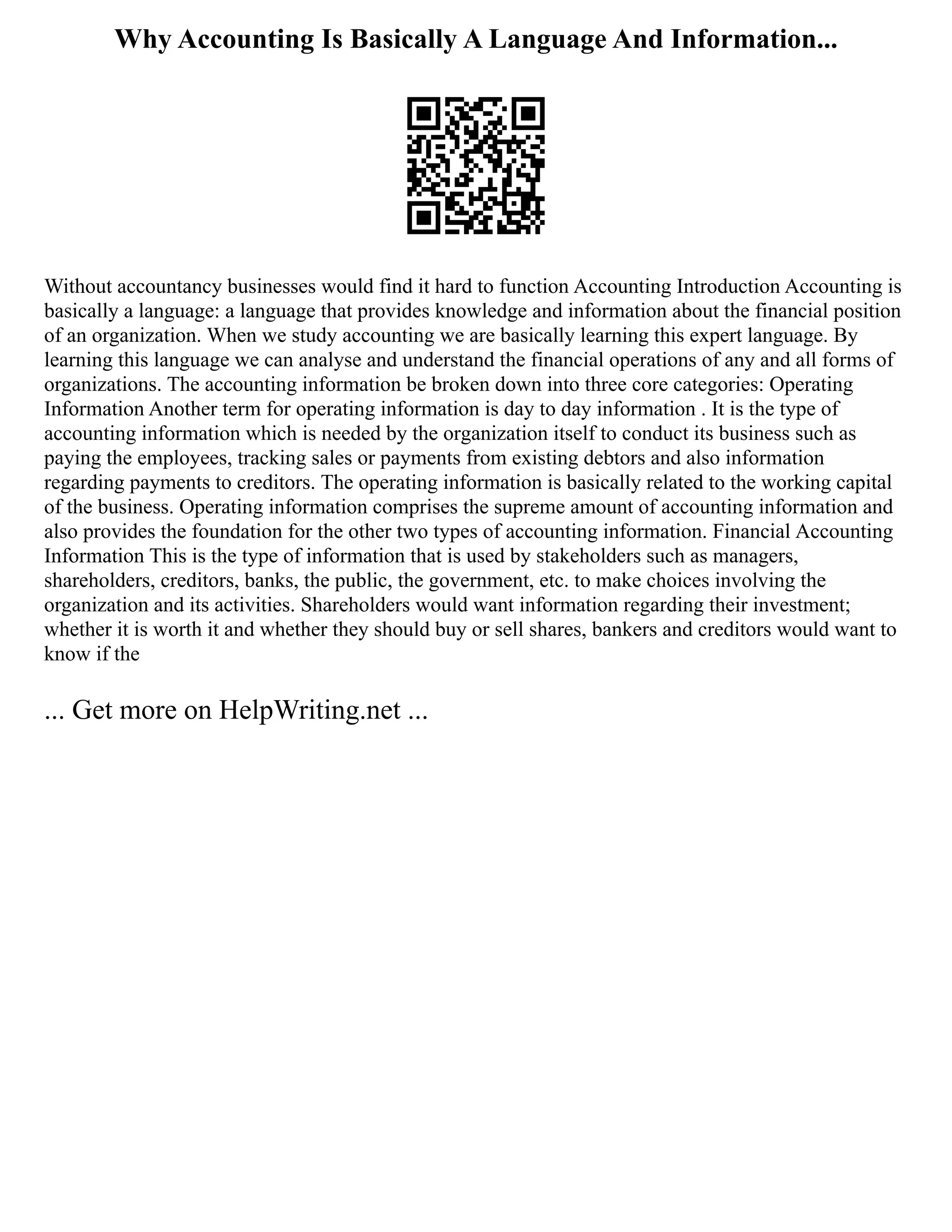 Why Accounting Is Basically A Language And Information...
Without accountancy businesses would find it hard to function Accounting Introduction Accounting is
basically a language: a language that provides knowledge and information about the financial position
of an organization. When we study accounting we are basically learning this expert language. By
learning this language we can analyse and understand the financial operations of any and all forms of
organizations. The accounting information be broken down into three core categories: Operating
Information Another term for operating information is day to day information . It is the type of
accounting information which is needed by the organization itself to conduct its business such as
paying the employees, tracking sales or payments from existing debtors and also information
regarding payments to creditors. The operating information is basically related to the working capital
of the business. Operating information comprises the supreme amount of accounting information and
also provides the foundation for the other two types of accounting information. Financial Accounting
Information This is the type of information that is used by stakeholders such as managers,
shareholders, creditors, banks, the public, the government, etc. to make choices involving the
organization and its activities. Shareholders would want information regarding their investment;
whether it is worth it and whether they should buy or sell shares, bankers and creditors would want to
know if the
... Get more on HelpWriting.net ...
 