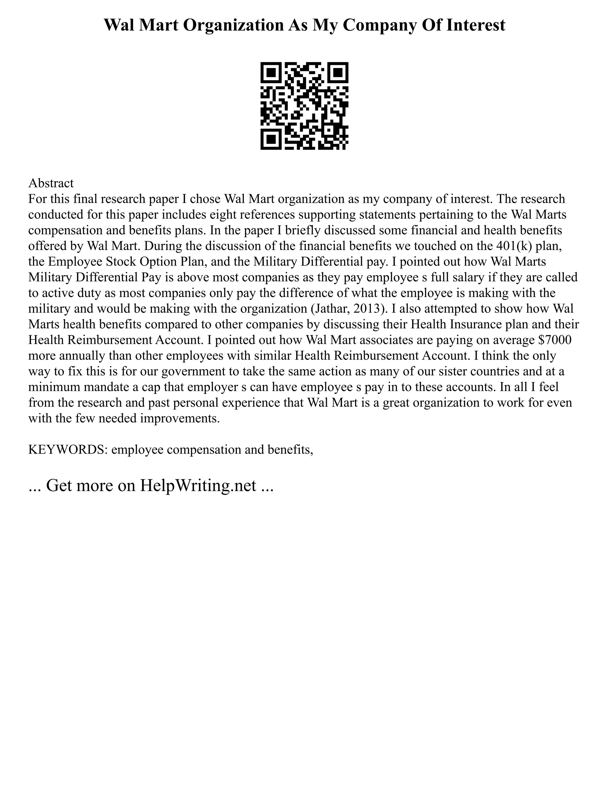 Wal Mart Organization As My Company Of Interest
Abstract
For this final research paper I chose Wal Mart organization as my company of interest. The research
conducted for this paper includes eight references supporting statements pertaining to the Wal Marts
compensation and benefits plans. In the paper I briefly discussed some financial and health benefits
offered by Wal Mart. During the discussion of the financial benefits we touched on the 401(k) plan,
the Employee Stock Option Plan, and the Military Differential pay. I pointed out how Wal Marts
Military Differential Pay is above most companies as they pay employee s full salary if they are called
to active duty as most companies only pay the difference of what the employee is making with the
military and would be making with the organization (Jathar, 2013). I also attempted to show how Wal
Marts health benefits compared to other companies by discussing their Health Insurance plan and their
Health Reimbursement Account. I pointed out how Wal Mart associates are paying on average $7000
more annually than other employees with similar Health Reimbursement Account. I think the only
way to fix this is for our government to take the same action as many of our sister countries and at a
minimum mandate a cap that employer s can have employee s pay in to these accounts. In all I feel
from the research and past personal experience that Wal Mart is a great organization to work for even
with the few needed improvements.
KEYWORDS: employee compensation and benefits,
... Get more on HelpWriting.net ...
 