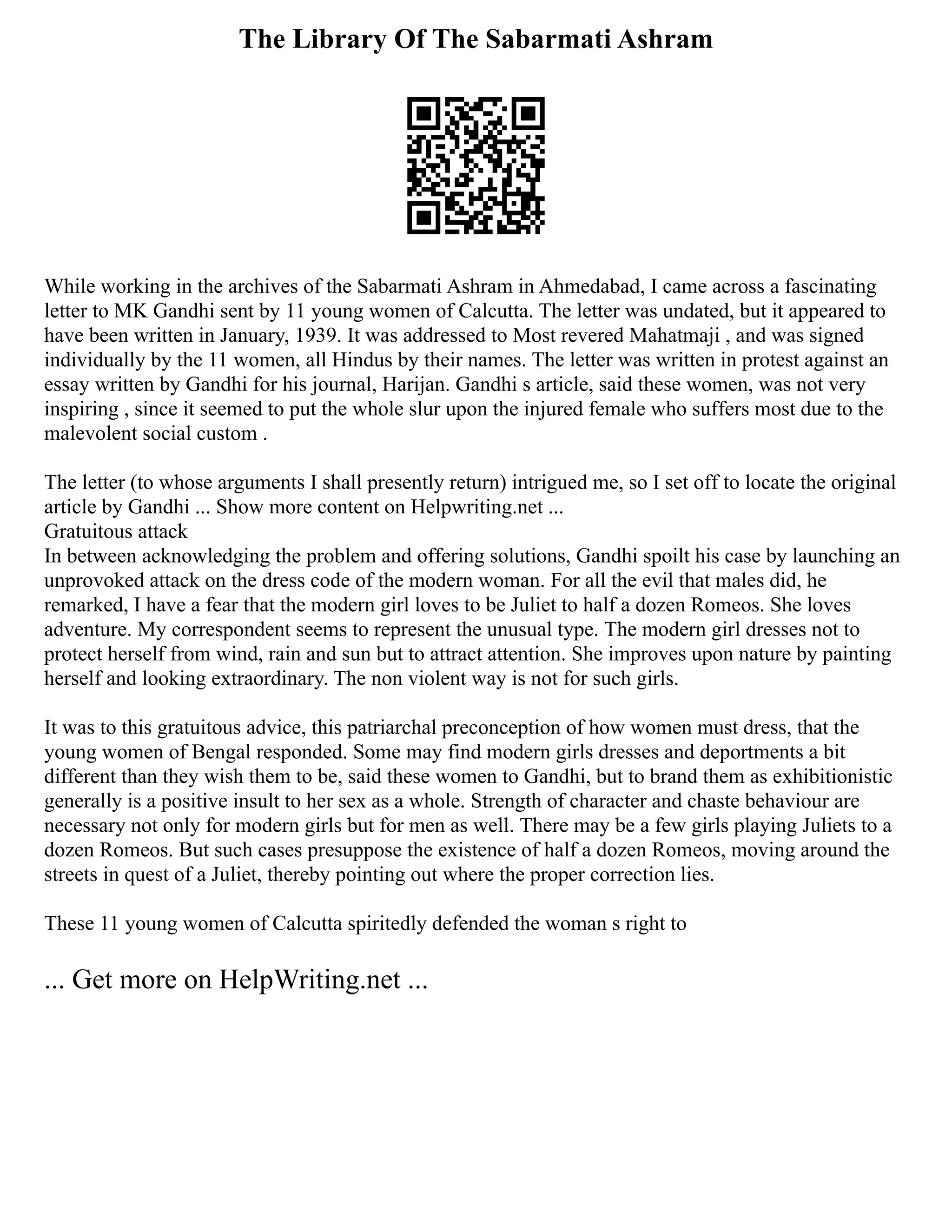 The Library Of The Sabarmati Ashram
While working in the archives of the Sabarmati Ashram in Ahmedabad, I came across a fascinating
letter to MK Gandhi sent by 11 young women of Calcutta. The letter was undated, but it appeared to
have been written in January, 1939. It was addressed to Most revered Mahatmaji , and was signed
individually by the 11 women, all Hindus by their names. The letter was written in protest against an
essay written by Gandhi for his journal, Harijan. Gandhi s article, said these women, was not very
inspiring , since it seemed to put the whole slur upon the injured female who suffers most due to the
malevolent social custom .
The letter (to whose arguments I shall presently return) intrigued me, so I set off to locate the original
article by Gandhi ... Show more content on Helpwriting.net ...
Gratuitous attack
In between acknowledging the problem and offering solutions, Gandhi spoilt his case by launching an
unprovoked attack on the dress code of the modern woman. For all the evil that males did, he
remarked, I have a fear that the modern girl loves to be Juliet to half a dozen Romeos. She loves
adventure. My correspondent seems to represent the unusual type. The modern girl dresses not to
protect herself from wind, rain and sun but to attract attention. She improves upon nature by painting
herself and looking extraordinary. The non violent way is not for such girls.
It was to this gratuitous advice, this patriarchal preconception of how women must dress, that the
young women of Bengal responded. Some may find modern girls dresses and deportments a bit
different than they wish them to be, said these women to Gandhi, but to brand them as exhibitionistic
generally is a positive insult to her sex as a whole. Strength of character and chaste behaviour are
necessary not only for modern girls but for men as well. There may be a few girls playing Juliets to a
dozen Romeos. But such cases presuppose the existence of half a dozen Romeos, moving around the
streets in quest of a Juliet, thereby pointing out where the proper correction lies.
These 11 young women of Calcutta spiritedly defended the woman s right to
... Get more on HelpWriting.net ...
 