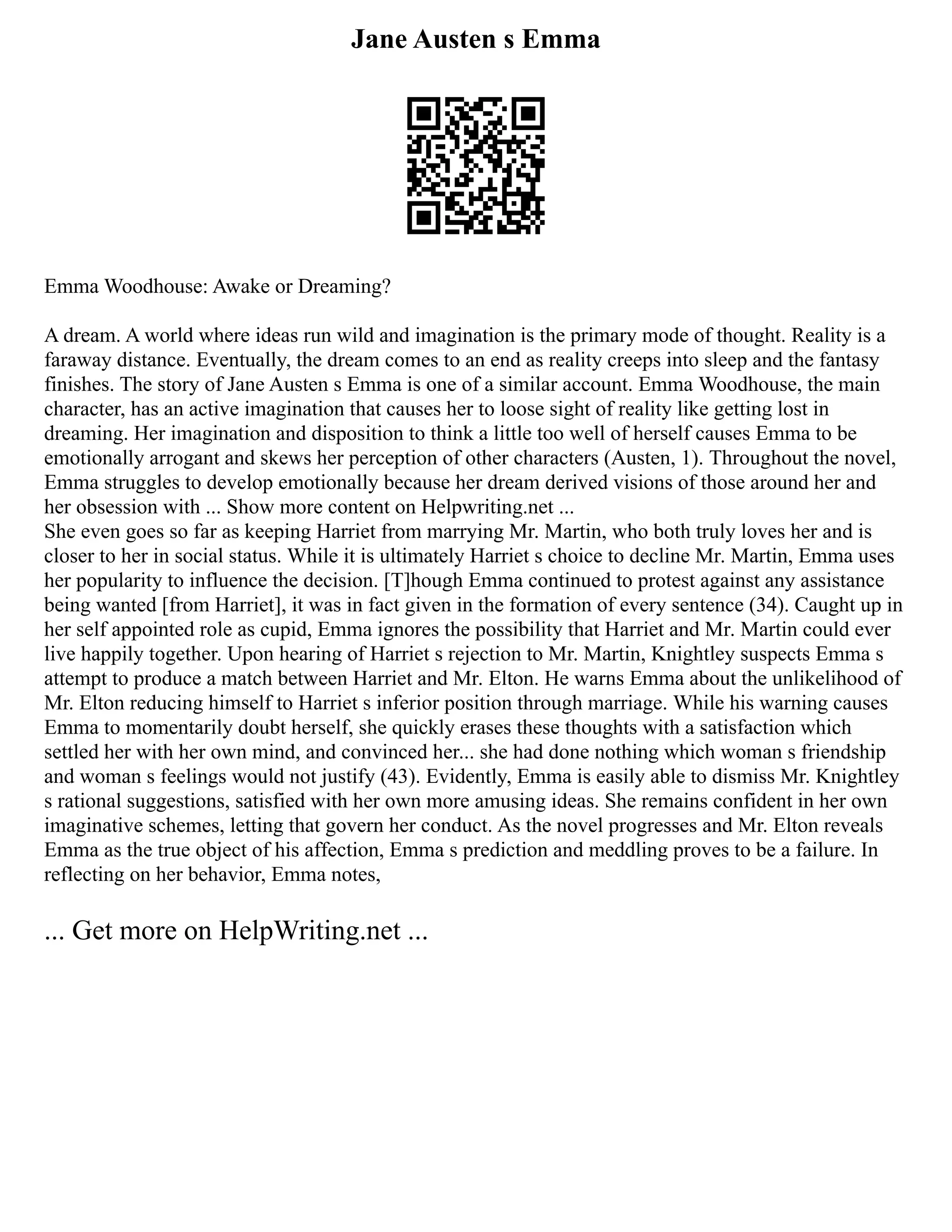 Jane Austen s Emma
Emma Woodhouse: Awake or Dreaming?
A dream. A world where ideas run wild and imagination is the primary mode of thought. Reality is a
faraway distance. Eventually, the dream comes to an end as reality creeps into sleep and the fantasy
finishes. The story of Jane Austen s Emma is one of a similar account. Emma Woodhouse, the main
character, has an active imagination that causes her to loose sight of reality like getting lost in
dreaming. Her imagination and disposition to think a little too well of herself causes Emma to be
emotionally arrogant and skews her perception of other characters (Austen, 1). Throughout the novel,
Emma struggles to develop emotionally because her dream derived visions of those around her and
her obsession with ... Show more content on Helpwriting.net ...
She even goes so far as keeping Harriet from marrying Mr. Martin, who both truly loves her and is
closer to her in social status. While it is ultimately Harriet s choice to decline Mr. Martin, Emma uses
her popularity to influence the decision. [T]hough Emma continued to protest against any assistance
being wanted [from Harriet], it was in fact given in the formation of every sentence (34). Caught up in
her self appointed role as cupid, Emma ignores the possibility that Harriet and Mr. Martin could ever
live happily together. Upon hearing of Harriet s rejection to Mr. Martin, Knightley suspects Emma s
attempt to produce a match between Harriet and Mr. Elton. He warns Emma about the unlikelihood of
Mr. Elton reducing himself to Harriet s inferior position through marriage. While his warning causes
Emma to momentarily doubt herself, she quickly erases these thoughts with a satisfaction which
settled her with her own mind, and convinced her... she had done nothing which woman s friendship
and woman s feelings would not justify (43). Evidently, Emma is easily able to dismiss Mr. Knightley
s rational suggestions, satisfied with her own more amusing ideas. She remains confident in her own
imaginative schemes, letting that govern her conduct. As the novel progresses and Mr. Elton reveals
Emma as the true object of his affection, Emma s prediction and meddling proves to be a failure. In
reflecting on her behavior, Emma notes,
... Get more on HelpWriting.net ...
 