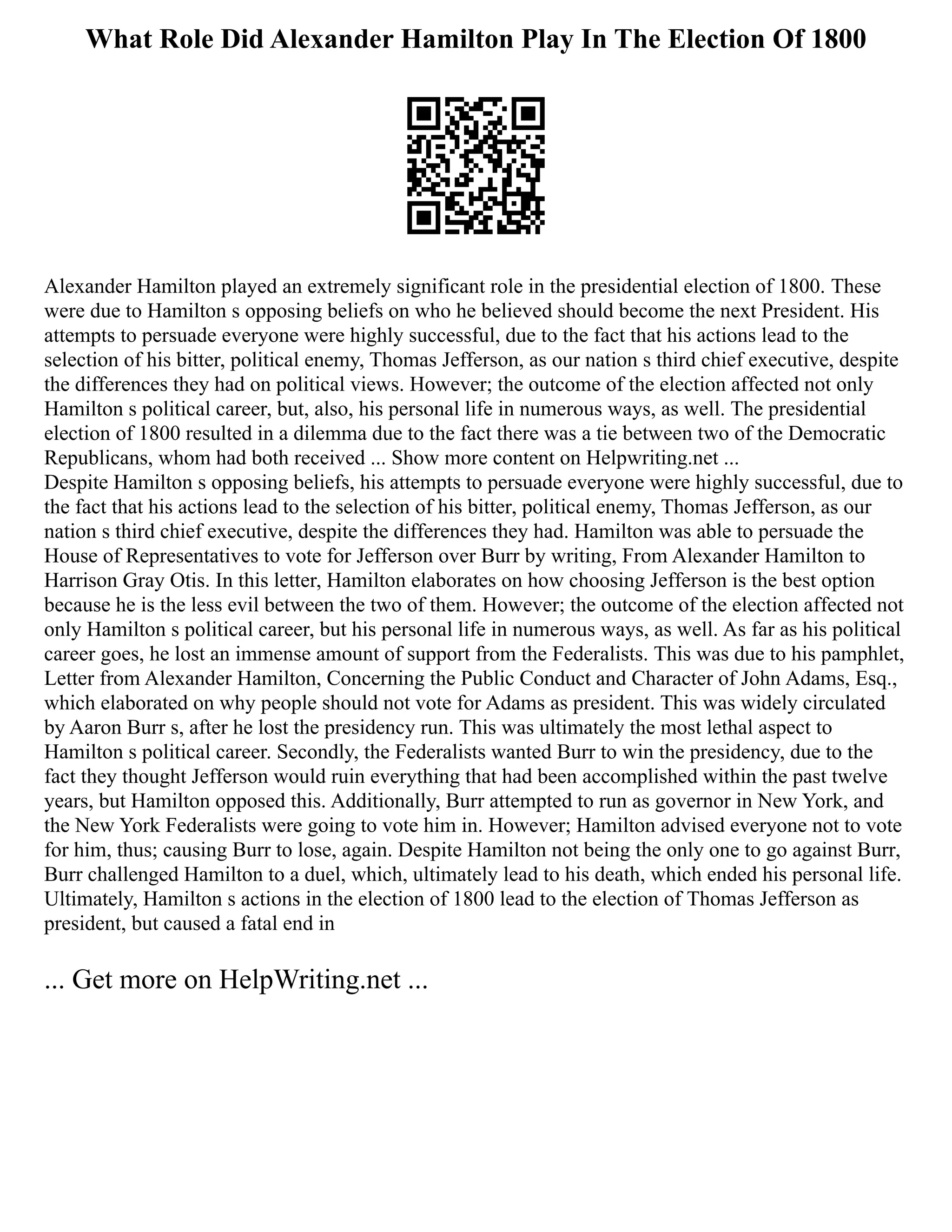What Role Did Alexander Hamilton Play In The Election Of 1800
Alexander Hamilton played an extremely significant role in the presidential election of 1800. These
were due to Hamilton s opposing beliefs on who he believed should become the next President. His
attempts to persuade everyone were highly successful, due to the fact that his actions lead to the
selection of his bitter, political enemy, Thomas Jefferson, as our nation s third chief executive, despite
the differences they had on political views. However; the outcome of the election affected not only
Hamilton s political career, but, also, his personal life in numerous ways, as well. The presidential
election of 1800 resulted in a dilemma due to the fact there was a tie between two of the Democratic
Republicans, whom had both received ... Show more content on Helpwriting.net ...
Despite Hamilton s opposing beliefs, his attempts to persuade everyone were highly successful, due to
the fact that his actions lead to the selection of his bitter, political enemy, Thomas Jefferson, as our
nation s third chief executive, despite the differences they had. Hamilton was able to persuade the
House of Representatives to vote for Jefferson over Burr by writing, From Alexander Hamilton to
Harrison Gray Otis. In this letter, Hamilton elaborates on how choosing Jefferson is the best option
because he is the less evil between the two of them. However; the outcome of the election affected not
only Hamilton s political career, but his personal life in numerous ways, as well. As far as his political
career goes, he lost an immense amount of support from the Federalists. This was due to his pamphlet,
Letter from Alexander Hamilton, Concerning the Public Conduct and Character of John Adams, Esq.,
which elaborated on why people should not vote for Adams as president. This was widely circulated
by Aaron Burr s, after he lost the presidency run. This was ultimately the most lethal aspect to
Hamilton s political career. Secondly, the Federalists wanted Burr to win the presidency, due to the
fact they thought Jefferson would ruin everything that had been accomplished within the past twelve
years, but Hamilton opposed this. Additionally, Burr attempted to run as governor in New York, and
the New York Federalists were going to vote him in. However; Hamilton advised everyone not to vote
for him, thus; causing Burr to lose, again. Despite Hamilton not being the only one to go against Burr,
Burr challenged Hamilton to a duel, which, ultimately lead to his death, which ended his personal life.
Ultimately, Hamilton s actions in the election of 1800 lead to the election of Thomas Jefferson as
president, but caused a fatal end in
... Get more on HelpWriting.net ...
 