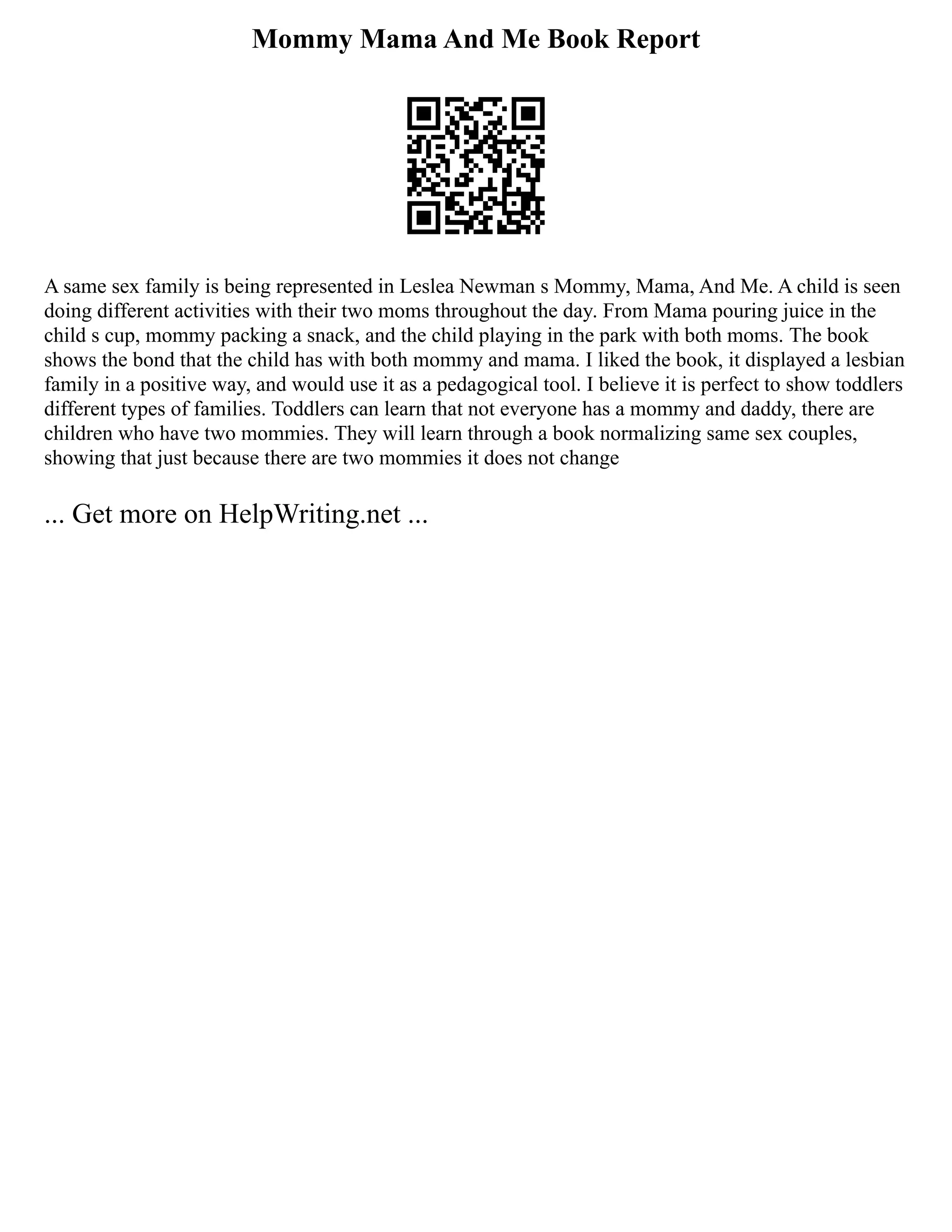 Mommy Mama And Me Book Report
A same sex family is being represented in Leslea Newman s Mommy, Mama, And Me. A child is seen
doing different activities with their two moms throughout the day. From Mama pouring juice in the
child s cup, mommy packing a snack, and the child playing in the park with both moms. The book
shows the bond that the child has with both mommy and mama. I liked the book, it displayed a lesbian
family in a positive way, and would use it as a pedagogical tool. I believe it is perfect to show toddlers
different types of families. Toddlers can learn that not everyone has a mommy and daddy, there are
children who have two mommies. They will learn through a book normalizing same sex couples,
showing that just because there are two mommies it does not change
... Get more on HelpWriting.net ...
 