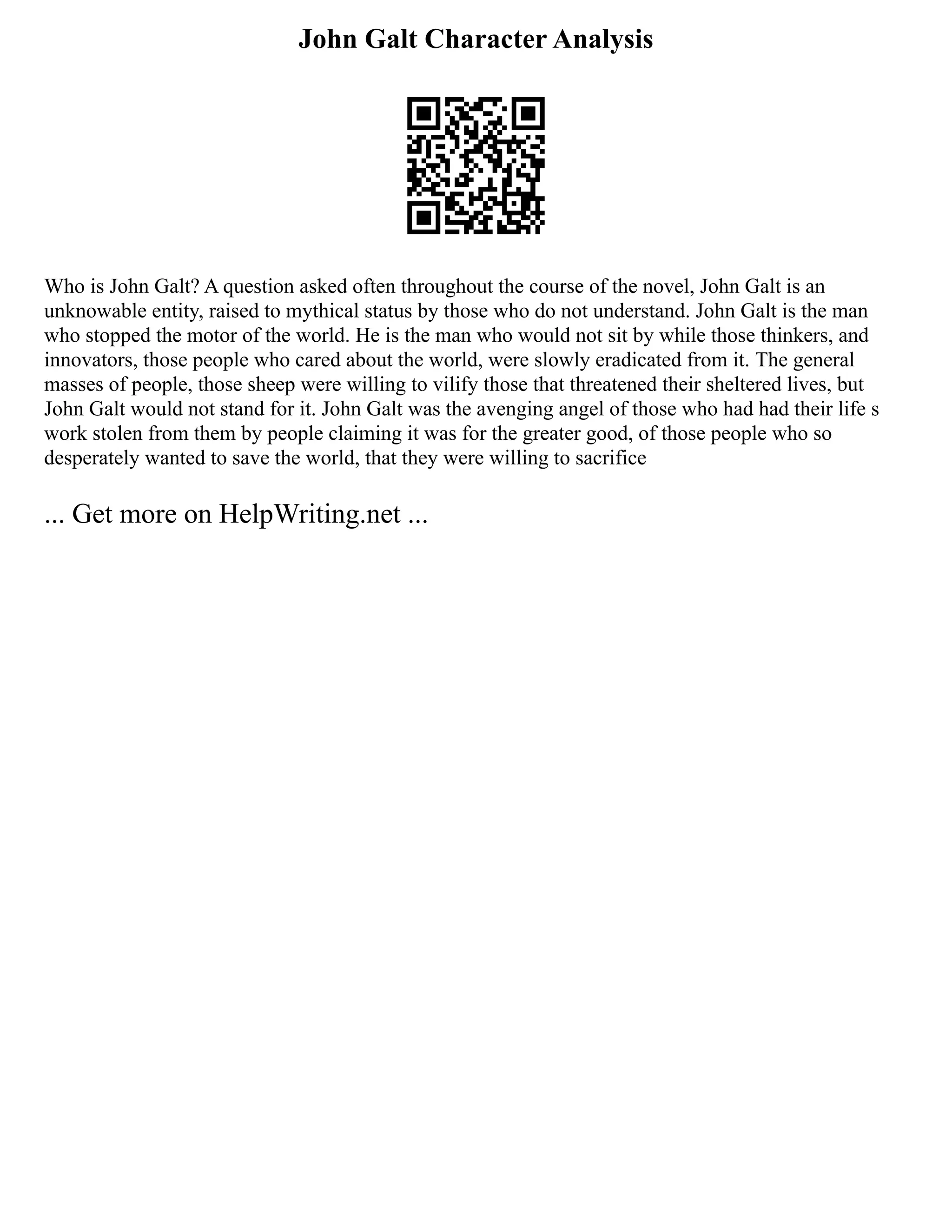 John Galt Character Analysis
Who is John Galt? A question asked often throughout the course of the novel, John Galt is an
unknowable entity, raised to mythical status by those who do not understand. John Galt is the man
who stopped the motor of the world. He is the man who would not sit by while those thinkers, and
innovators, those people who cared about the world, were slowly eradicated from it. The general
masses of people, those sheep were willing to vilify those that threatened their sheltered lives, but
John Galt would not stand for it. John Galt was the avenging angel of those who had had their life s
work stolen from them by people claiming it was for the greater good, of those people who so
desperately wanted to save the world, that they were willing to sacrifice
... Get more on HelpWriting.net ...
 