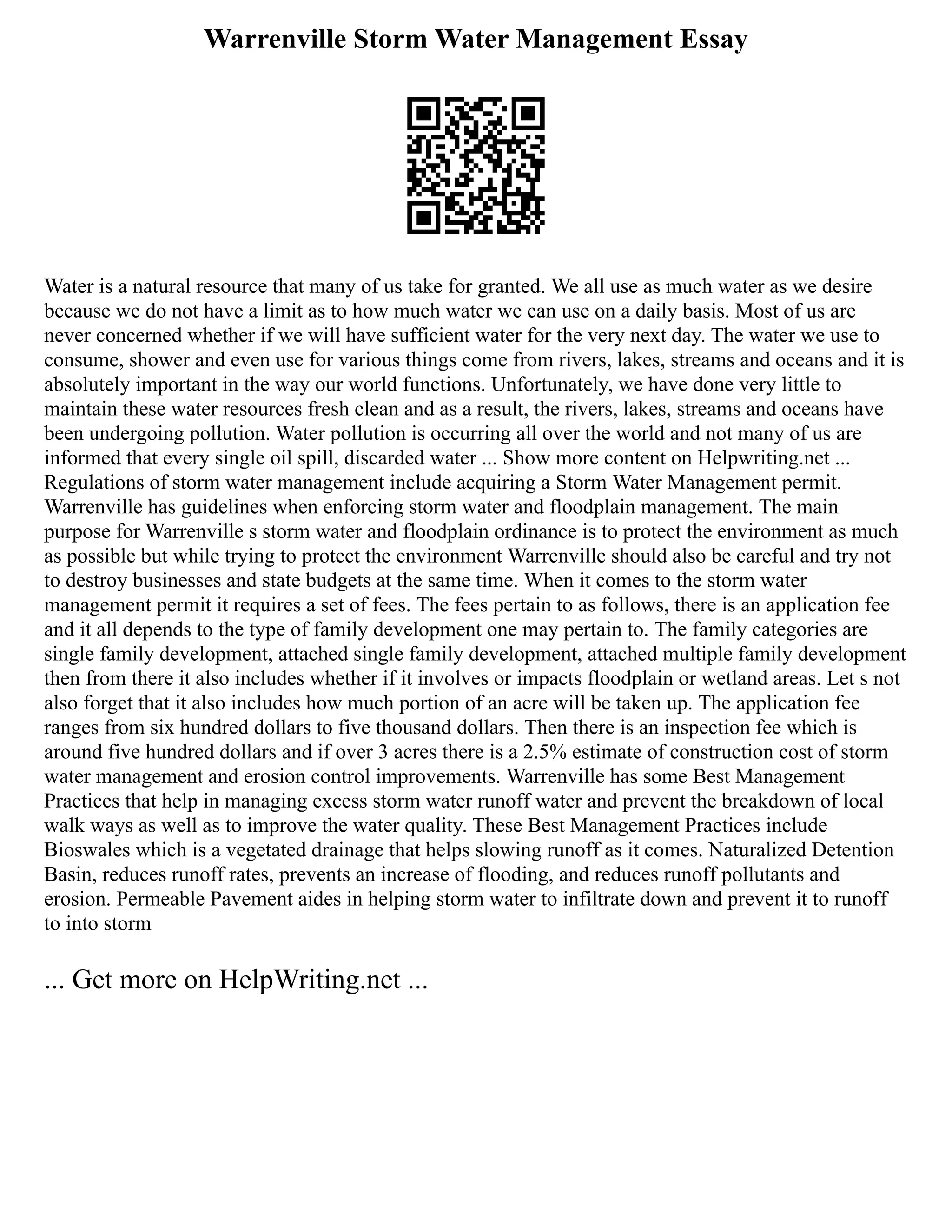 Warrenville Storm Water Management Essay
Water is a natural resource that many of us take for granted. We all use as much water as we desire
because we do not have a limit as to how much water we can use on a daily basis. Most of us are
never concerned whether if we will have sufficient water for the very next day. The water we use to
consume, shower and even use for various things come from rivers, lakes, streams and oceans and it is
absolutely important in the way our world functions. Unfortunately, we have done very little to
maintain these water resources fresh clean and as a result, the rivers, lakes, streams and oceans have
been undergoing pollution. Water pollution is occurring all over the world and not many of us are
informed that every single oil spill, discarded water ... Show more content on Helpwriting.net ...
Regulations of storm water management include acquiring a Storm Water Management permit.
Warrenville has guidelines when enforcing storm water and floodplain management. The main
purpose for Warrenville s storm water and floodplain ordinance is to protect the environment as much
as possible but while trying to protect the environment Warrenville should also be careful and try not
to destroy businesses and state budgets at the same time. When it comes to the storm water
management permit it requires a set of fees. The fees pertain to as follows, there is an application fee
and it all depends to the type of family development one may pertain to. The family categories are
single family development, attached single family development, attached multiple family development
then from there it also includes whether if it involves or impacts floodplain or wetland areas. Let s not
also forget that it also includes how much portion of an acre will be taken up. The application fee
ranges from six hundred dollars to five thousand dollars. Then there is an inspection fee which is
around five hundred dollars and if over 3 acres there is a 2.5% estimate of construction cost of storm
water management and erosion control improvements. Warrenville has some Best Management
Practices that help in managing excess storm water runoff water and prevent the breakdown of local
walk ways as well as to improve the water quality. These Best Management Practices include
Bioswales which is a vegetated drainage that helps slowing runoff as it comes. Naturalized Detention
Basin, reduces runoff rates, prevents an increase of flooding, and reduces runoff pollutants and
erosion. Permeable Pavement aides in helping storm water to infiltrate down and prevent it to runoff
to into storm
... Get more on HelpWriting.net ...
 