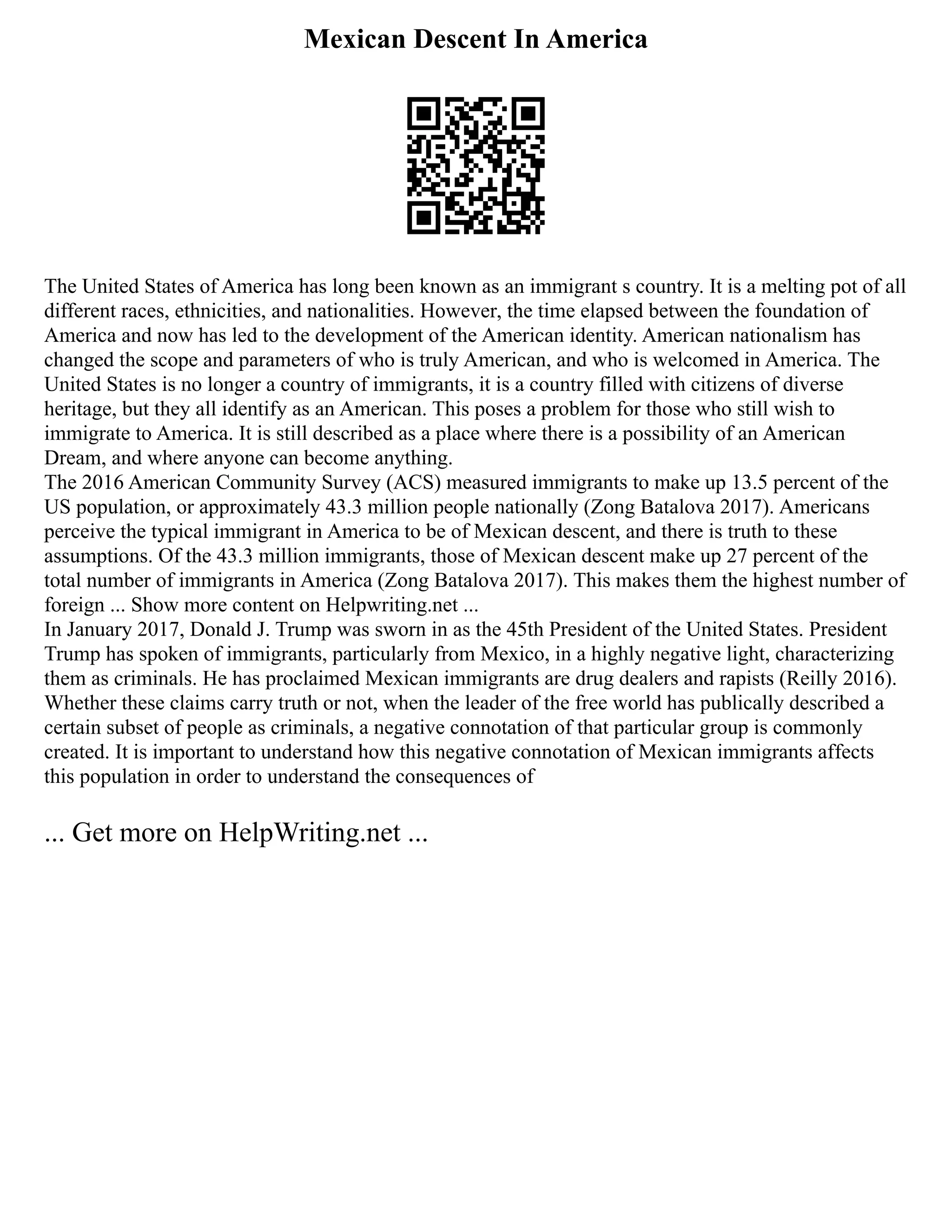 Mexican Descent In America
The United States of America has long been known as an immigrant s country. It is a melting pot of all
different races, ethnicities, and nationalities. However, the time elapsed between the foundation of
America and now has led to the development of the American identity. American nationalism has
changed the scope and parameters of who is truly American, and who is welcomed in America. The
United States is no longer a country of immigrants, it is a country filled with citizens of diverse
heritage, but they all identify as an American. This poses a problem for those who still wish to
immigrate to America. It is still described as a place where there is a possibility of an American
Dream, and where anyone can become anything.
The 2016 American Community Survey (ACS) measured immigrants to make up 13.5 percent of the
US population, or approximately 43.3 million people nationally (Zong Batalova 2017). Americans
perceive the typical immigrant in America to be of Mexican descent, and there is truth to these
assumptions. Of the 43.3 million immigrants, those of Mexican descent make up 27 percent of the
total number of immigrants in America (Zong Batalova 2017). This makes them the highest number of
foreign ... Show more content on Helpwriting.net ...
In January 2017, Donald J. Trump was sworn in as the 45th President of the United States. President
Trump has spoken of immigrants, particularly from Mexico, in a highly negative light, characterizing
them as criminals. He has proclaimed Mexican immigrants are drug dealers and rapists (Reilly 2016).
Whether these claims carry truth or not, when the leader of the free world has publically described a
certain subset of people as criminals, a negative connotation of that particular group is commonly
created. It is important to understand how this negative connotation of Mexican immigrants affects
this population in order to understand the consequences of
... Get more on HelpWriting.net ...
 