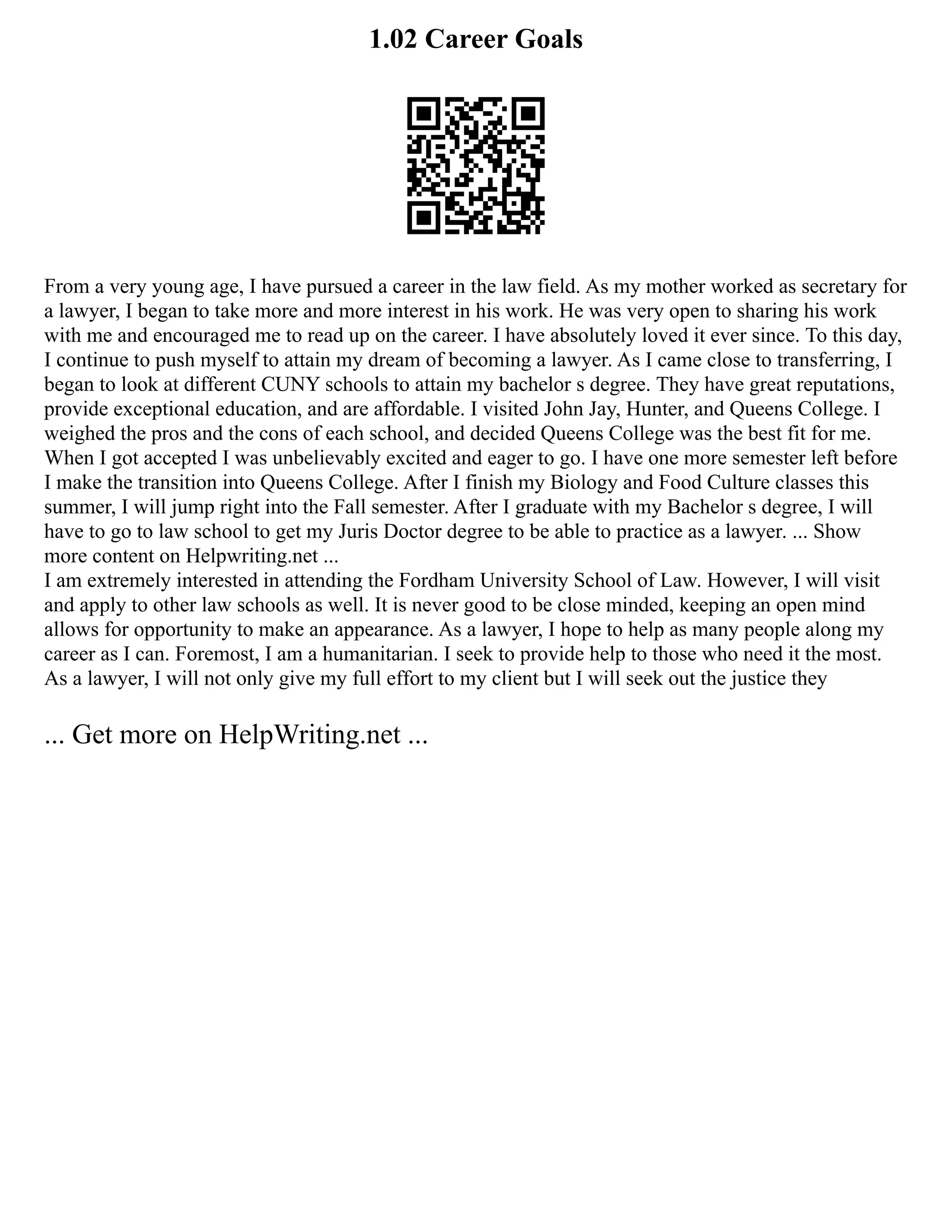 1.02 Career Goals
From a very young age, I have pursued a career in the law field. As my mother worked as secretary for
a lawyer, I began to take more and more interest in his work. He was very open to sharing his work
with me and encouraged me to read up on the career. I have absolutely loved it ever since. To this day,
I continue to push myself to attain my dream of becoming a lawyer. As I came close to transferring, I
began to look at different CUNY schools to attain my bachelor s degree. They have great reputations,
provide exceptional education, and are affordable. I visited John Jay, Hunter, and Queens College. I
weighed the pros and the cons of each school, and decided Queens College was the best fit for me.
When I got accepted I was unbelievably excited and eager to go. I have one more semester left before
I make the transition into Queens College. After I finish my Biology and Food Culture classes this
summer, I will jump right into the Fall semester. After I graduate with my Bachelor s degree, I will
have to go to law school to get my Juris Doctor degree to be able to practice as a lawyer. ... Show
more content on Helpwriting.net ...
I am extremely interested in attending the Fordham University School of Law. However, I will visit
and apply to other law schools as well. It is never good to be close minded, keeping an open mind
allows for opportunity to make an appearance. As a lawyer, I hope to help as many people along my
career as I can. Foremost, I am a humanitarian. I seek to provide help to those who need it the most.
As a lawyer, I will not only give my full effort to my client but I will seek out the justice they
... Get more on HelpWriting.net ...
 