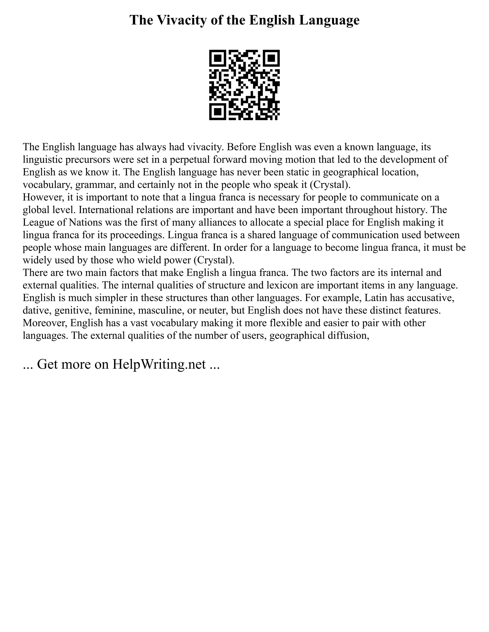 The Vivacity of the English Language
The English language has always had vivacity. Before English was even a known language, its
linguistic precursors were set in a perpetual forward moving motion that led to the development of
English as we know it. The English language has never been static in geographical location,
vocabulary, grammar, and certainly not in the people who speak it (Crystal).
However, it is important to note that a lingua franca is necessary for people to communicate on a
global level. International relations are important and have been important throughout history. The
League of Nations was the first of many alliances to allocate a special place for English making it
lingua franca for its proceedings. Lingua franca is a shared language of communication used between
people whose main languages are different. In order for a language to become lingua franca, it must be
widely used by those who wield power (Crystal).
There are two main factors that make English a lingua franca. The two factors are its internal and
external qualities. The internal qualities of structure and lexicon are important items in any language.
English is much simpler in these structures than other languages. For example, Latin has accusative,
dative, genitive, feminine, masculine, or neuter, but English does not have these distinct features.
Moreover, English has a vast vocabulary making it more flexible and easier to pair with other
languages. The external qualities of the number of users, geographical diffusion,
... Get more on HelpWriting.net ...
 