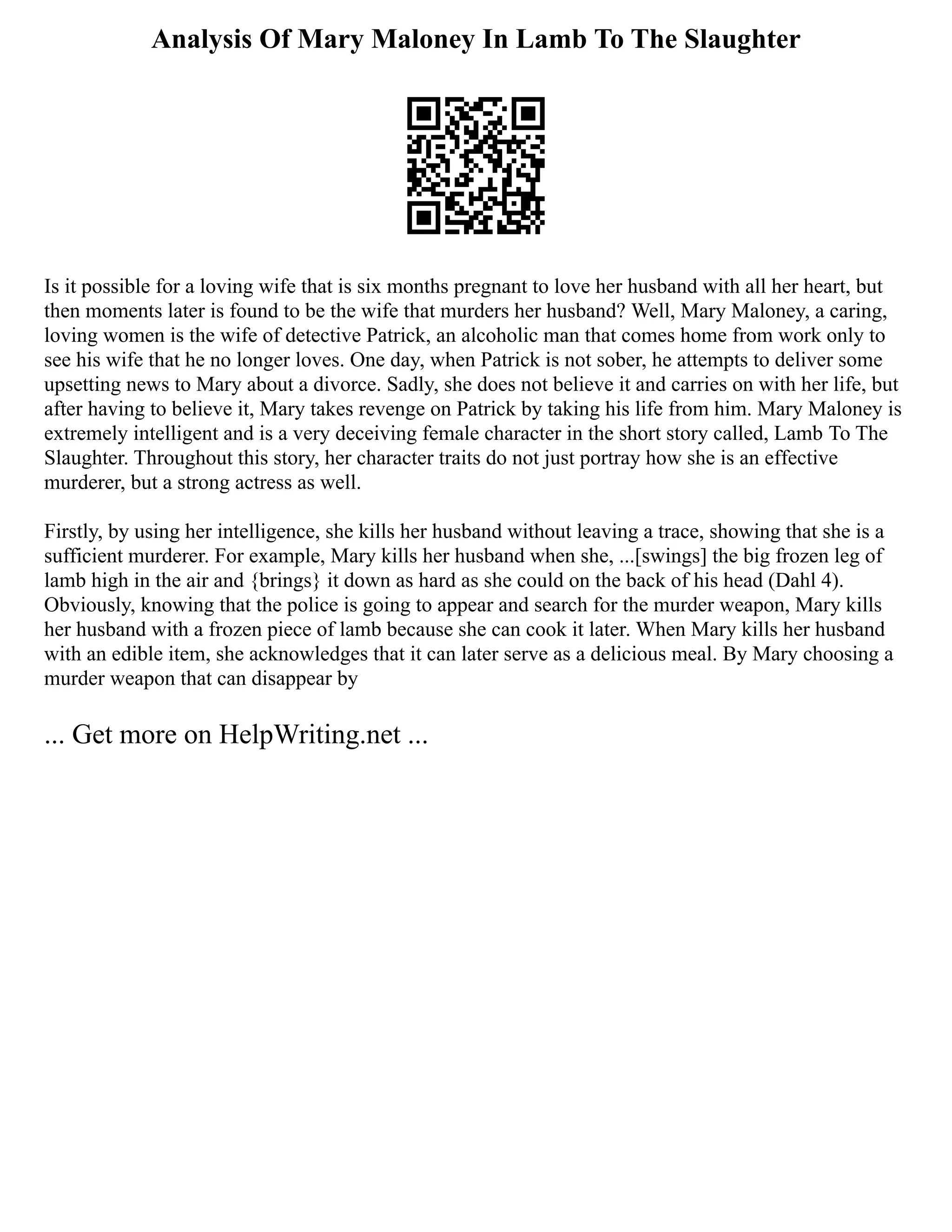 Analysis Of Mary Maloney In Lamb To The Slaughter
Is it possible for a loving wife that is six months pregnant to love her husband with all her heart, but
then moments later is found to be the wife that murders her husband? Well, Mary Maloney, a caring,
loving women is the wife of detective Patrick, an alcoholic man that comes home from work only to
see his wife that he no longer loves. One day, when Patrick is not sober, he attempts to deliver some
upsetting news to Mary about a divorce. Sadly, she does not believe it and carries on with her life, but
after having to believe it, Mary takes revenge on Patrick by taking his life from him. Mary Maloney is
extremely intelligent and is a very deceiving female character in the short story called, Lamb To The
Slaughter. Throughout this story, her character traits do not just portray how she is an effective
murderer, but a strong actress as well.
Firstly, by using her intelligence, she kills her husband without leaving a trace, showing that she is a
sufficient murderer. For example, Mary kills her husband when she, ...[swings] the big frozen leg of
lamb high in the air and {brings} it down as hard as she could on the back of his head (Dahl 4).
Obviously, knowing that the police is going to appear and search for the murder weapon, Mary kills
her husband with a frozen piece of lamb because she can cook it later. When Mary kills her husband
with an edible item, she acknowledges that it can later serve as a delicious meal. By Mary choosing a
murder weapon that can disappear by
... Get more on HelpWriting.net ...
 