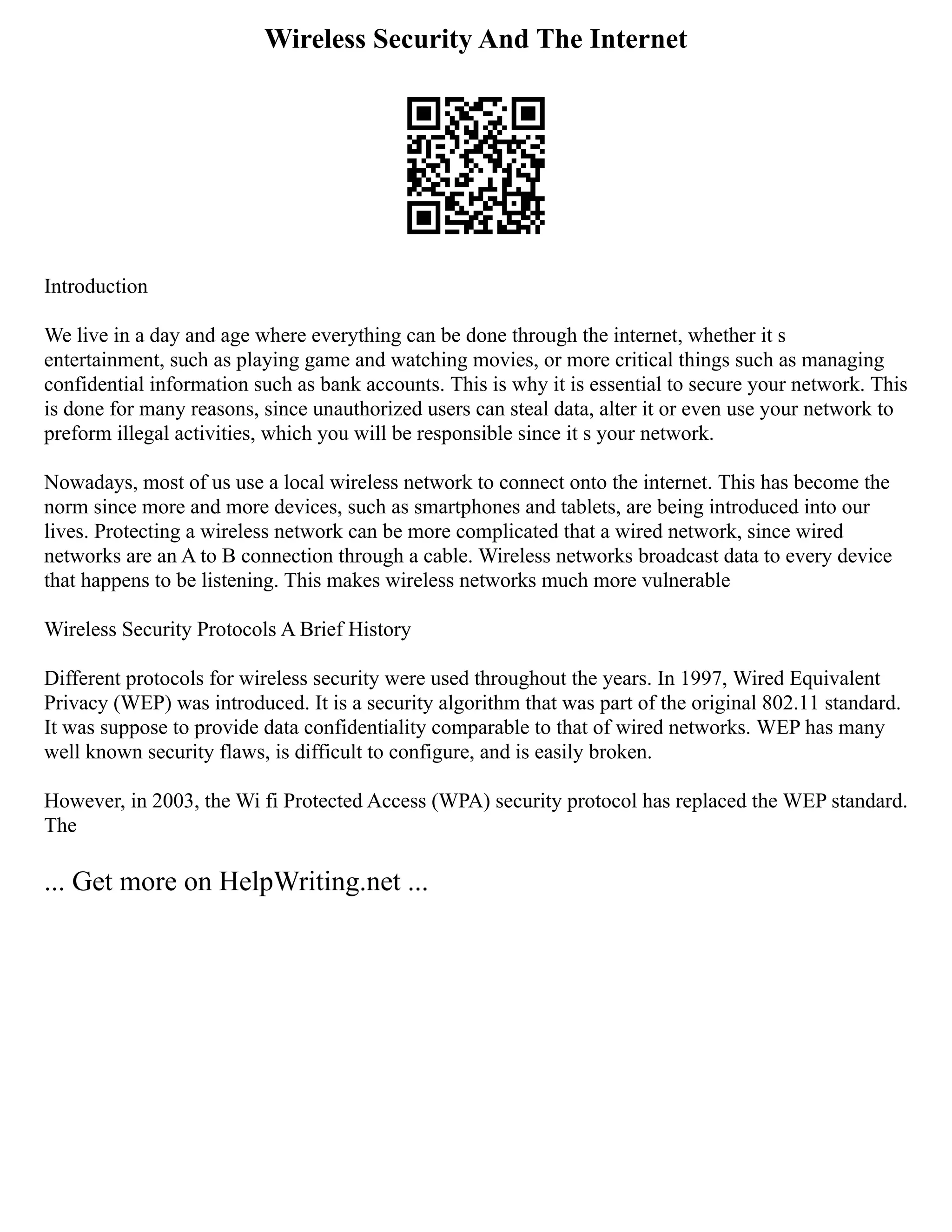 Wireless Security And The Internet
Introduction
We live in a day and age where everything can be done through the internet, whether it s
entertainment, such as playing game and watching movies, or more critical things such as managing
confidential information such as bank accounts. This is why it is essential to secure your network. This
is done for many reasons, since unauthorized users can steal data, alter it or even use your network to
preform illegal activities, which you will be responsible since it s your network.
Nowadays, most of us use a local wireless network to connect onto the internet. This has become the
norm since more and more devices, such as smartphones and tablets, are being introduced into our
lives. Protecting a wireless network can be more complicated that a wired network, since wired
networks are an A to B connection through a cable. Wireless networks broadcast data to every device
that happens to be listening. This makes wireless networks much more vulnerable
Wireless Security Protocols A Brief History
Different protocols for wireless security were used throughout the years. In 1997, Wired Equivalent
Privacy (WEP) was introduced. It is a security algorithm that was part of the original 802.11 standard.
It was suppose to provide data confidentiality comparable to that of wired networks. WEP has many
well known security flaws, is difficult to configure, and is easily broken.
However, in 2003, the Wi fi Protected Access (WPA) security protocol has replaced the WEP standard.
The
... Get more on HelpWriting.net ...
 