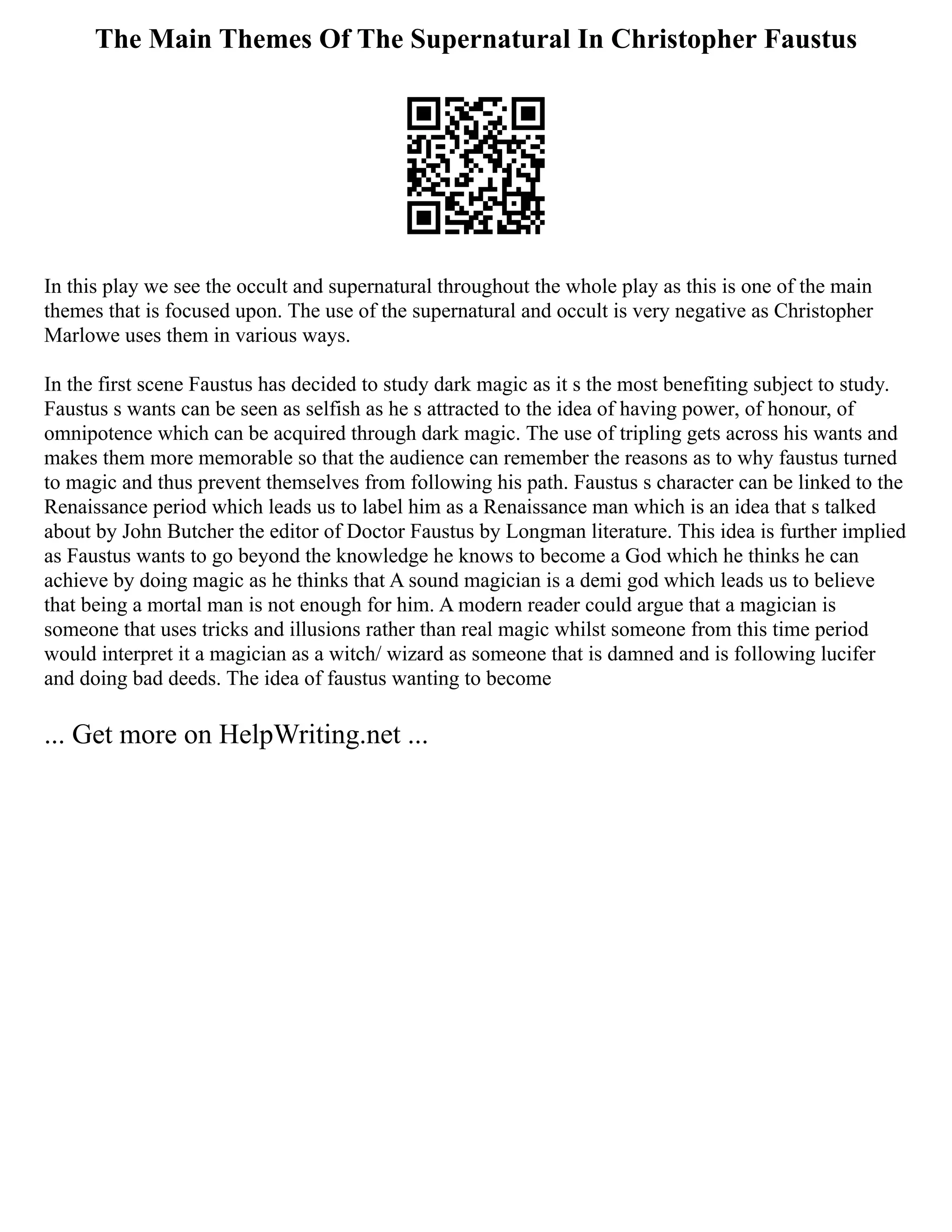 The Main Themes Of The Supernatural In Christopher Faustus
In this play we see the occult and supernatural throughout the whole play as this is one of the main
themes that is focused upon. The use of the supernatural and occult is very negative as Christopher
Marlowe uses them in various ways.
In the first scene Faustus has decided to study dark magic as it s the most benefiting subject to study.
Faustus s wants can be seen as selfish as he s attracted to the idea of having power, of honour, of
omnipotence which can be acquired through dark magic. The use of tripling gets across his wants and
makes them more memorable so that the audience can remember the reasons as to why faustus turned
to magic and thus prevent themselves from following his path. Faustus s character can be linked to the
Renaissance period which leads us to label him as a Renaissance man which is an idea that s talked
about by John Butcher the editor of Doctor Faustus by Longman literature. This idea is further implied
as Faustus wants to go beyond the knowledge he knows to become a God which he thinks he can
achieve by doing magic as he thinks that A sound magician is a demi god which leads us to believe
that being a mortal man is not enough for him. A modern reader could argue that a magician is
someone that uses tricks and illusions rather than real magic whilst someone from this time period
would interpret it a magician as a witch/ wizard as someone that is damned and is following lucifer
and doing bad deeds. The idea of faustus wanting to become
... Get more on HelpWriting.net ...
 