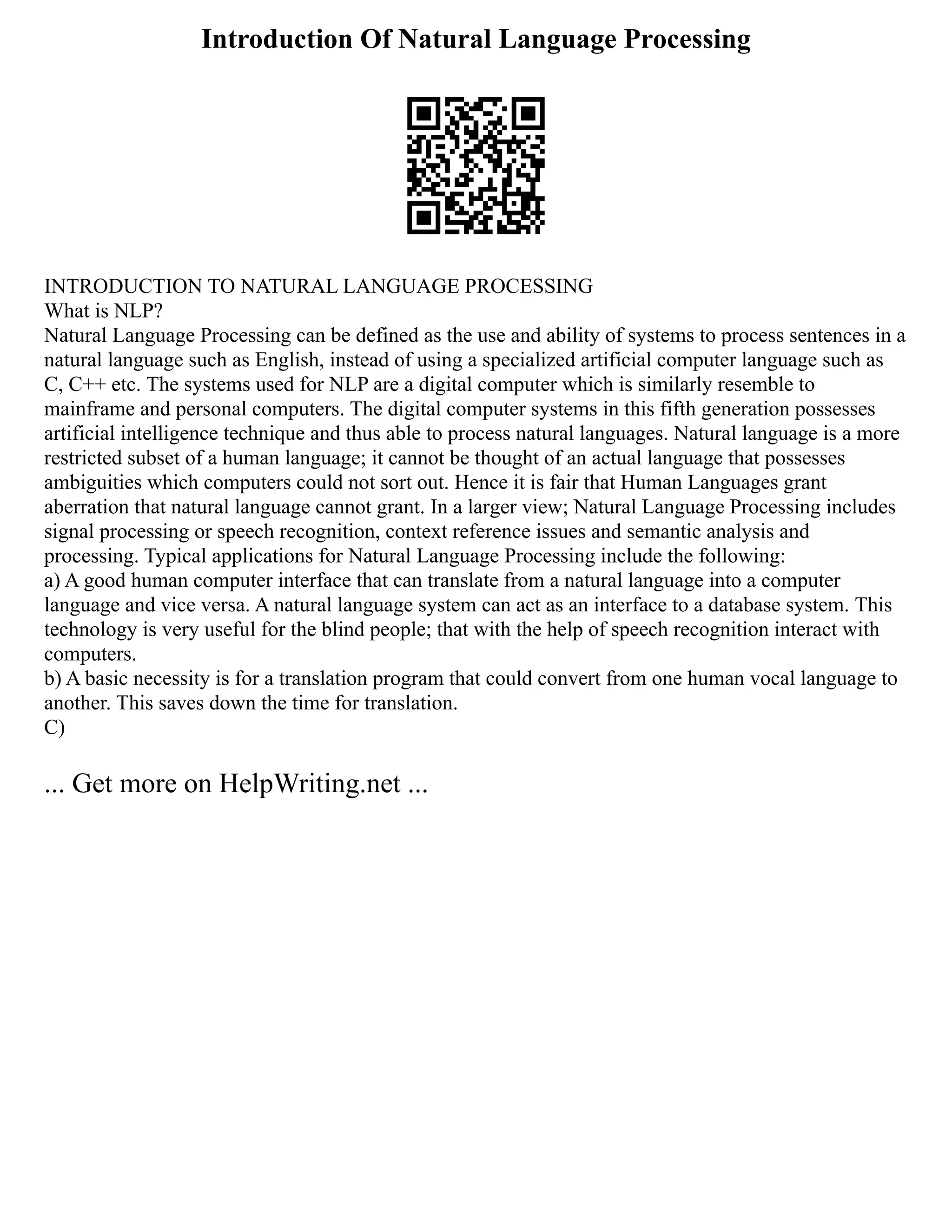 Introduction Of Natural Language Processing
INTRODUCTION TO NATURAL LANGUAGE PROCESSING
What is NLP?
Natural Language Processing can be defined as the use and ability of systems to process sentences in a
natural language such as English, instead of using a specialized artificial computer language such as
C, C++ etc. The systems used for NLP are a digital computer which is similarly resemble to
mainframe and personal computers. The digital computer systems in this fifth generation possesses
artificial intelligence technique and thus able to process natural languages. Natural language is a more
restricted subset of a human language; it cannot be thought of an actual language that possesses
ambiguities which computers could not sort out. Hence it is fair that Human Languages grant
aberration that natural language cannot grant. In a larger view; Natural Language Processing includes
signal processing or speech recognition, context reference issues and semantic analysis and
processing. Typical applications for Natural Language Processing include the following:
a) A good human computer interface that can translate from a natural language into a computer
language and vice versa. A natural language system can act as an interface to a database system. This
technology is very useful for the blind people; that with the help of speech recognition interact with
computers.
b) A basic necessity is for a translation program that could convert from one human vocal language to
another. This saves down the time for translation.
C)
... Get more on HelpWriting.net ...
 