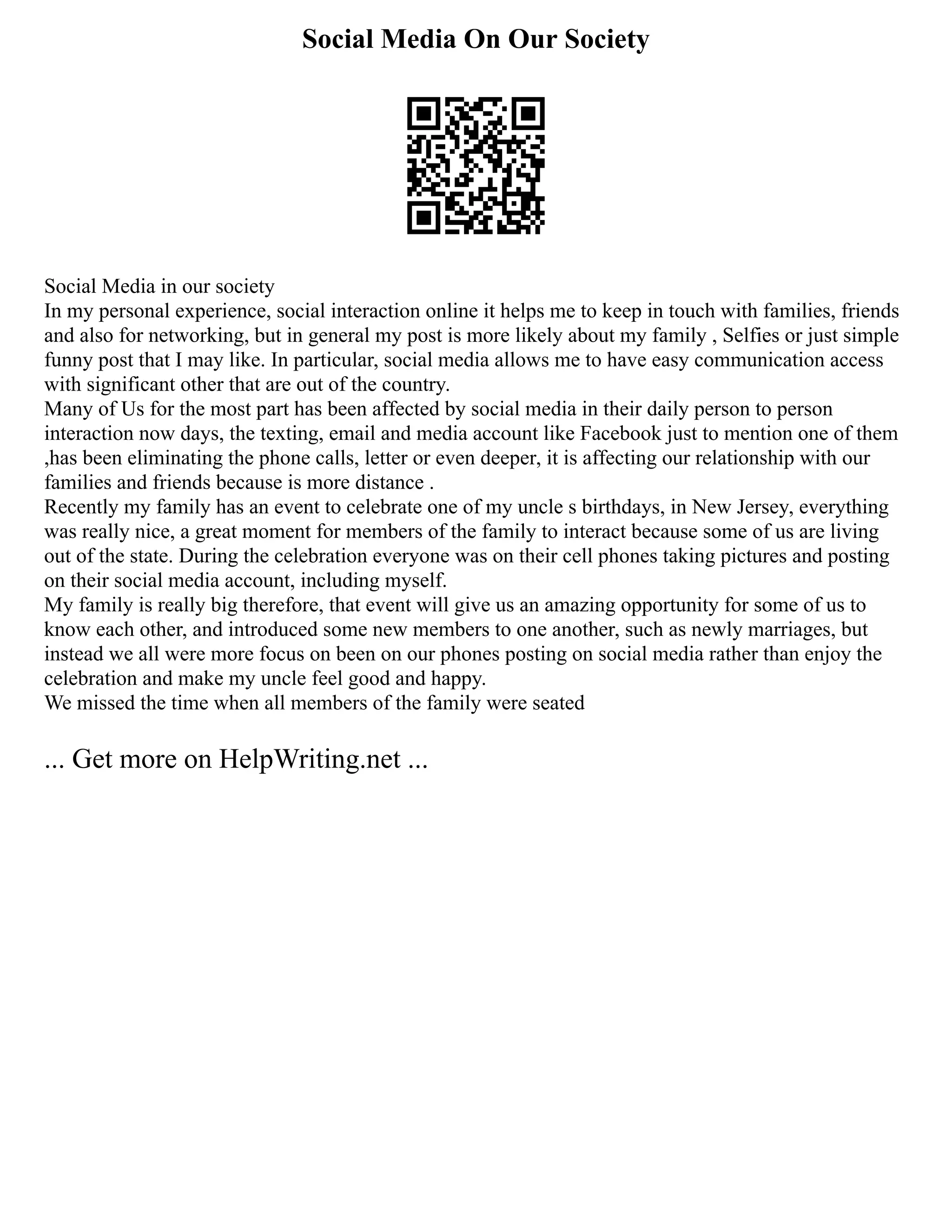 Social Media On Our Society
Social Media in our society
In my personal experience, social interaction online it helps me to keep in touch with families, friends
and also for networking, but in general my post is more likely about my family , Selfies or just simple
funny post that I may like. In particular, social media allows me to have easy communication access
with significant other that are out of the country.
Many of Us for the most part has been affected by social media in their daily person to person
interaction now days, the texting, email and media account like Facebook just to mention one of them
,has been eliminating the phone calls, letter or even deeper, it is affecting our relationship with our
families and friends because is more distance .
Recently my family has an event to celebrate one of my uncle s birthdays, in New Jersey, everything
was really nice, a great moment for members of the family to interact because some of us are living
out of the state. During the celebration everyone was on their cell phones taking pictures and posting
on their social media account, including myself.
My family is really big therefore, that event will give us an amazing opportunity for some of us to
know each other, and introduced some new members to one another, such as newly marriages, but
instead we all were more focus on been on our phones posting on social media rather than enjoy the
celebration and make my uncle feel good and happy.
We missed the time when all members of the family were seated
... Get more on HelpWriting.net ...
 