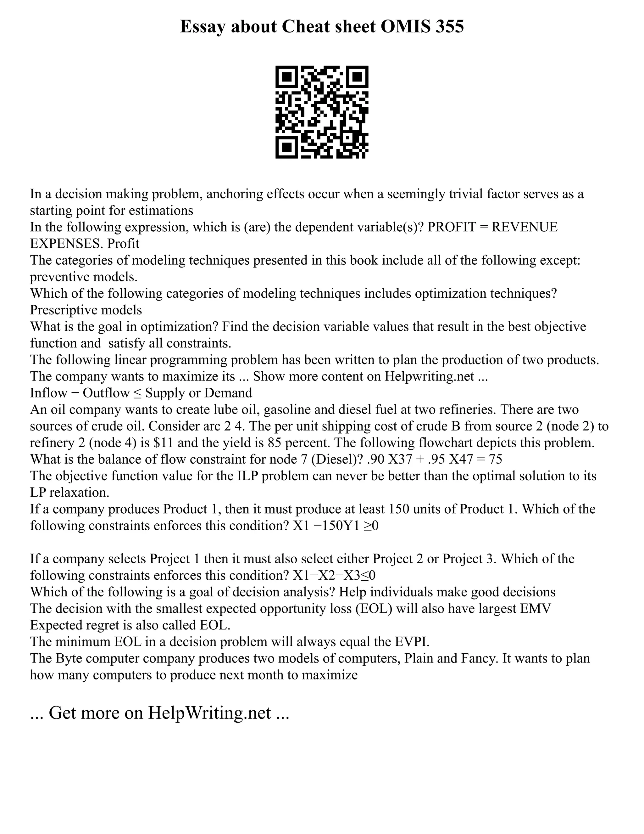 Essay about Cheat sheet OMIS 355
In a decision making problem, anchoring effects occur when a seemingly trivial factor serves as a
starting point for estimations
In the following expression, which is (are) the dependent variable(s)? PROFIT = REVENUE
EXPENSES. Profit
The categories of modeling techniques presented in this book include all of the following except:
preventive models.
Which of the following categories of modeling techniques includes optimization techniques?
Prescriptive models
What is the goal in optimization? Find the decision variable values that result in the best objective
function and satisfy all constraints.
The following linear programming problem has been written to plan the production of two products.
The company wants to maximize its ... Show more content on Helpwriting.net ...
Inflow − Outflow ≤ Supply or Demand
An oil company wants to create lube oil, gasoline and diesel fuel at two refineries. There are two
sources of crude oil. Consider arc 2 4. The per unit shipping cost of crude B from source 2 (node 2) to
refinery 2 (node 4) is $11 and the yield is 85 percent. The following flowchart depicts this problem.
What is the balance of flow constraint for node 7 (Diesel)? .90 X37 + .95 X47 = 75
The objective function value for the ILP problem can never be better than the optimal solution to its
LP relaxation.
If a company produces Product 1, then it must produce at least 150 units of Product 1. Which of the
following constraints enforces this condition? X1 −150Y1 ≥0
If a company selects Project 1 then it must also select either Project 2 or Project 3. Which of the
following constraints enforces this condition? X1−X2−X3≤0
Which of the following is a goal of decision analysis? Help individuals make good decisions
The decision with the smallest expected opportunity loss (EOL) will also have largest EMV
Expected regret is also called EOL.
The minimum EOL in a decision problem will always equal the EVPI.
The Byte computer company produces two models of computers, Plain and Fancy. It wants to plan
how many computers to produce next month to maximize
... Get more on HelpWriting.net ...
 