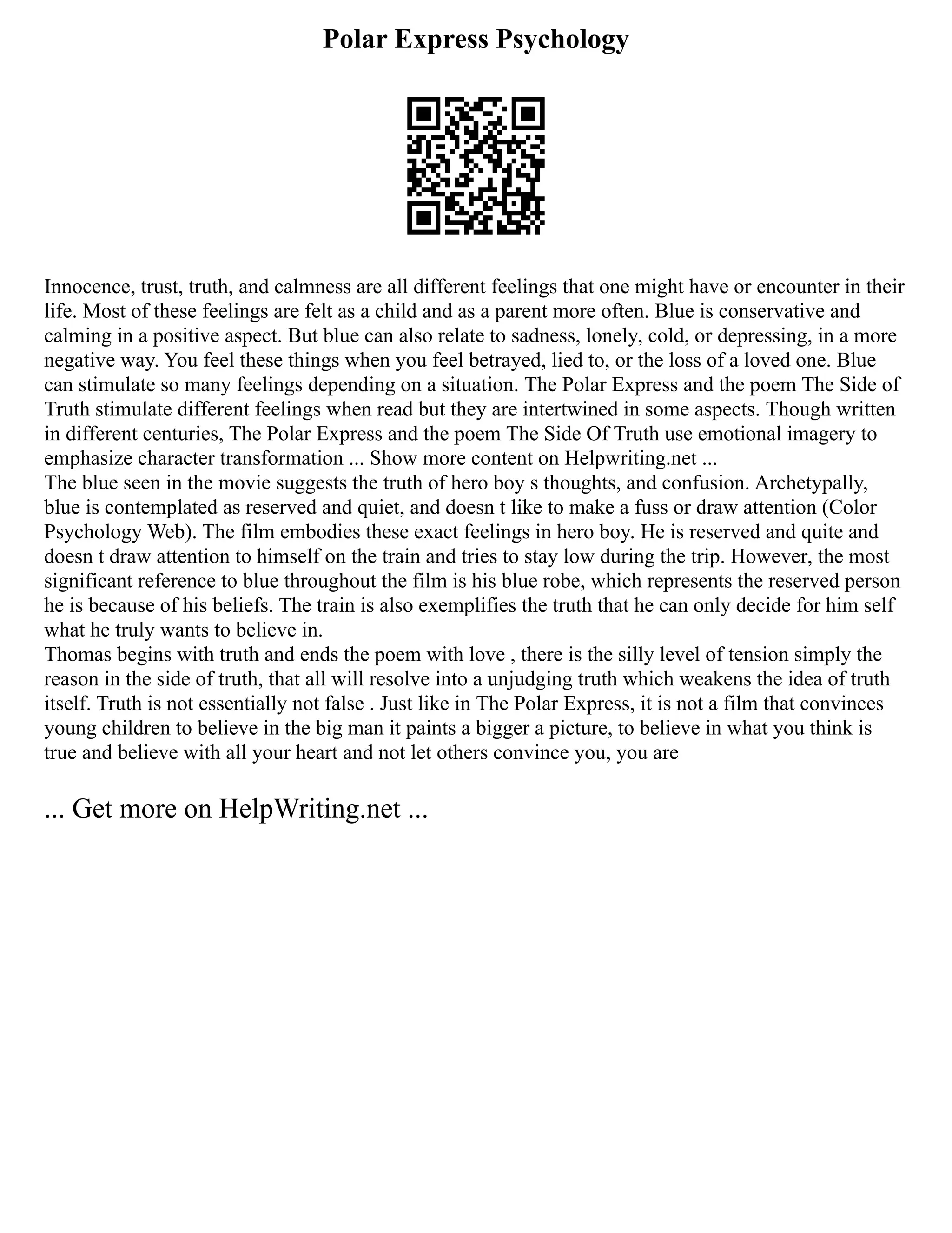 Polar Express Psychology
Innocence, trust, truth, and calmness are all different feelings that one might have or encounter in their
life. Most of these feelings are felt as a child and as a parent more often. Blue is conservative and
calming in a positive aspect. But blue can also relate to sadness, lonely, cold, or depressing, in a more
negative way. You feel these things when you feel betrayed, lied to, or the loss of a loved one. Blue
can stimulate so many feelings depending on a situation. The Polar Express and the poem The Side of
Truth stimulate different feelings when read but they are intertwined in some aspects. Though written
in different centuries, The Polar Express and the poem The Side Of Truth use emotional imagery to
emphasize character transformation ... Show more content on Helpwriting.net ...
The blue seen in the movie suggests the truth of hero boy s thoughts, and confusion. Archetypally,
blue is contemplated as reserved and quiet, and doesn t like to make a fuss or draw attention (Color
Psychology Web). The film embodies these exact feelings in hero boy. He is reserved and quite and
doesn t draw attention to himself on the train and tries to stay low during the trip. However, the most
significant reference to blue throughout the film is his blue robe, which represents the reserved person
he is because of his beliefs. The train is also exemplifies the truth that he can only decide for him self
what he truly wants to believe in.
Thomas begins with truth and ends the poem with love , there is the silly level of tension simply the
reason in the side of truth, that all will resolve into a unjudging truth which weakens the idea of truth
itself. Truth is not essentially not false . Just like in The Polar Express, it is not a film that convinces
young children to believe in the big man it paints a bigger a picture, to believe in what you think is
true and believe with all your heart and not let others convince you, you are
... Get more on HelpWriting.net ...
 