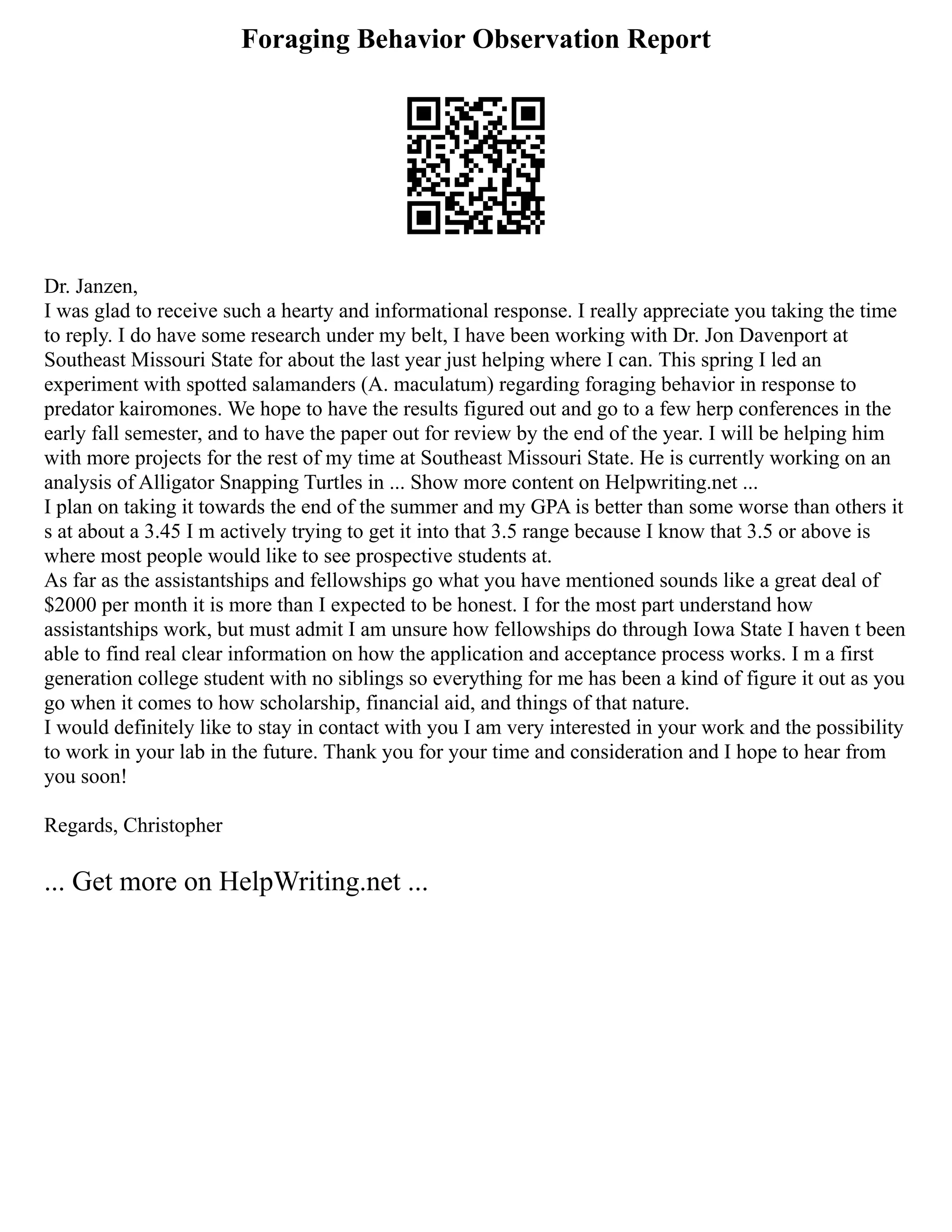 Foraging Behavior Observation Report
Dr. Janzen,
I was glad to receive such a hearty and informational response. I really appreciate you taking the time
to reply. I do have some research under my belt, I have been working with Dr. Jon Davenport at
Southeast Missouri State for about the last year just helping where I can. This spring I led an
experiment with spotted salamanders (A. maculatum) regarding foraging behavior in response to
predator kairomones. We hope to have the results figured out and go to a few herp conferences in the
early fall semester, and to have the paper out for review by the end of the year. I will be helping him
with more projects for the rest of my time at Southeast Missouri State. He is currently working on an
analysis of Alligator Snapping Turtles in ... Show more content on Helpwriting.net ...
I plan on taking it towards the end of the summer and my GPA is better than some worse than others it
s at about a 3.45 I m actively trying to get it into that 3.5 range because I know that 3.5 or above is
where most people would like to see prospective students at.
As far as the assistantships and fellowships go what you have mentioned sounds like a great deal of
$2000 per month it is more than I expected to be honest. I for the most part understand how
assistantships work, but must admit I am unsure how fellowships do through Iowa State I haven t been
able to find real clear information on how the application and acceptance process works. I m a first
generation college student with no siblings so everything for me has been a kind of figure it out as you
go when it comes to how scholarship, financial aid, and things of that nature.
I would definitely like to stay in contact with you I am very interested in your work and the possibility
to work in your lab in the future. Thank you for your time and consideration and I hope to hear from
you soon!
Regards, Christopher
... Get more on HelpWriting.net ...
 