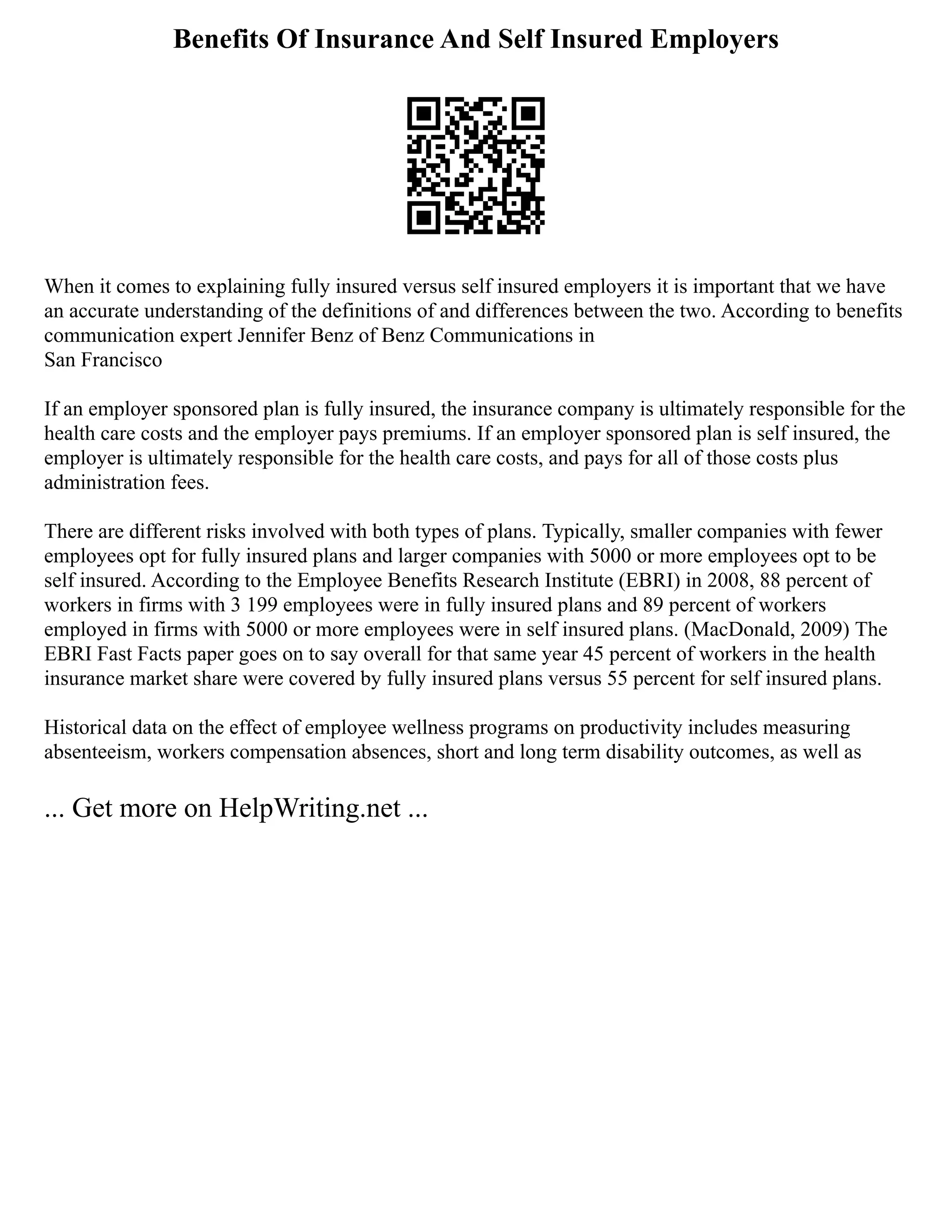 Benefits Of Insurance And Self Insured Employers
When it comes to explaining fully insured versus self insured employers it is important that we have
an accurate understanding of the definitions of and differences between the two. According to benefits
communication expert Jennifer Benz of Benz Communications in
San Francisco
If an employer sponsored plan is fully insured, the insurance company is ultimately responsible for the
health care costs and the employer pays premiums. If an employer sponsored plan is self insured, the
employer is ultimately responsible for the health care costs, and pays for all of those costs plus
administration fees.
There are different risks involved with both types of plans. Typically, smaller companies with fewer
employees opt for fully insured plans and larger companies with 5000 or more employees opt to be
self insured. According to the Employee Benefits Research Institute (EBRI) in 2008, 88 percent of
workers in firms with 3 199 employees were in fully insured plans and 89 percent of workers
employed in firms with 5000 or more employees were in self insured plans. (MacDonald, 2009) The
EBRI Fast Facts paper goes on to say overall for that same year 45 percent of workers in the health
insurance market share were covered by fully insured plans versus 55 percent for self insured plans.
Historical data on the effect of employee wellness programs on productivity includes measuring
absenteeism, workers compensation absences, short and long term disability outcomes, as well as
... Get more on HelpWriting.net ...
 