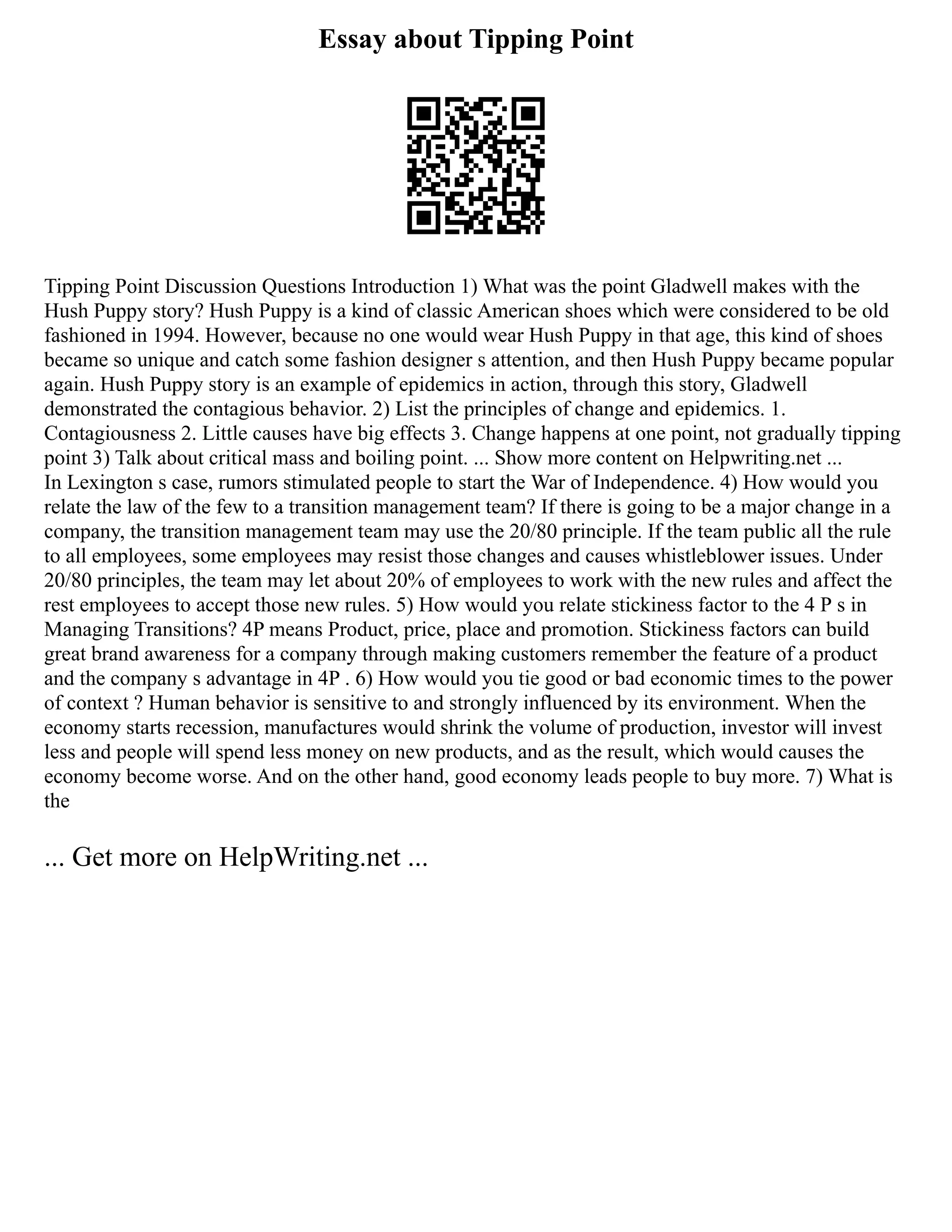Essay about Tipping Point
Tipping Point Discussion Questions Introduction 1) What was the point Gladwell makes with the
Hush Puppy story? Hush Puppy is a kind of classic American shoes which were considered to be old
fashioned in 1994. However, because no one would wear Hush Puppy in that age, this kind of shoes
became so unique and catch some fashion designer s attention, and then Hush Puppy became popular
again. Hush Puppy story is an example of epidemics in action, through this story, Gladwell
demonstrated the contagious behavior. 2) List the principles of change and epidemics. 1.
Contagiousness 2. Little causes have big effects 3. Change happens at one point, not gradually tipping
point 3) Talk about critical mass and boiling point. ... Show more content on Helpwriting.net ...
In Lexington s case, rumors stimulated people to start the War of Independence. 4) How would you
relate the law of the few to a transition management team? If there is going to be a major change in a
company, the transition management team may use the 20/80 principle. If the team public all the rule
to all employees, some employees may resist those changes and causes whistleblower issues. Under
20/80 principles, the team may let about 20% of employees to work with the new rules and affect the
rest employees to accept those new rules. 5) How would you relate stickiness factor to the 4 P s in
Managing Transitions? 4P means Product, price, place and promotion. Stickiness factors can build
great brand awareness for a company through making customers remember the feature of a product
and the company s advantage in 4P . 6) How would you tie good or bad economic times to the power
of context ? Human behavior is sensitive to and strongly influenced by its environment. When the
economy starts recession, manufactures would shrink the volume of production, investor will invest
less and people will spend less money on new products, and as the result, which would causes the
economy become worse. And on the other hand, good economy leads people to buy more. 7) What is
the
... Get more on HelpWriting.net ...
 
