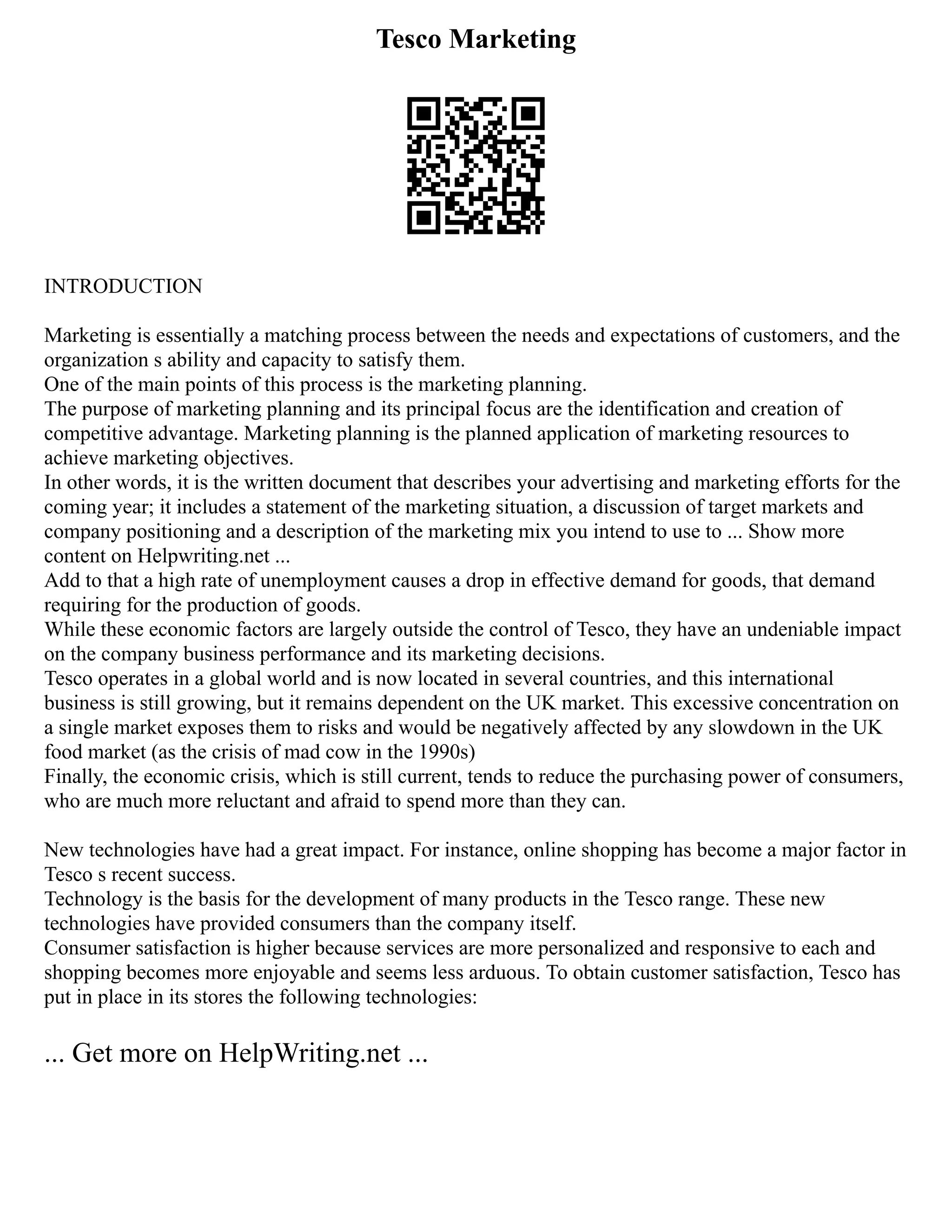 Tesco Marketing
INTRODUCTION
Marketing is essentially a matching process between the needs and expectations of customers, and the
organization s ability and capacity to satisfy them.
One of the main points of this process is the marketing planning.
The purpose of marketing planning and its principal focus are the identification and creation of
competitive advantage. Marketing planning is the planned application of marketing resources to
achieve marketing objectives.
In other words, it is the written document that describes your advertising and marketing efforts for the
coming year; it includes a statement of the marketing situation, a discussion of target markets and
company positioning and a description of the marketing mix you intend to use to ... Show more
content on Helpwriting.net ...
Add to that a high rate of unemployment causes a drop in effective demand for goods, that demand
requiring for the production of goods.
While these economic factors are largely outside the control of Tesco, they have an undeniable impact
on the company business performance and its marketing decisions.
Tesco operates in a global world and is now located in several countries, and this international
business is still growing, but it remains dependent on the UK market. This excessive concentration on
a single market exposes them to risks and would be negatively affected by any slowdown in the UK
food market (as the crisis of mad cow in the 1990s)
Finally, the economic crisis, which is still current, tends to reduce the purchasing power of consumers,
who are much more reluctant and afraid to spend more than they can.
New technologies have had a great impact. For instance, online shopping has become a major factor in
Tesco s recent success.
Technology is the basis for the development of many products in the Tesco range. These new
technologies have provided consumers than the company itself.
Consumer satisfaction is higher because services are more personalized and responsive to each and
shopping becomes more enjoyable and seems less arduous. To obtain customer satisfaction, Tesco has
put in place in its stores the following technologies:
... Get more on HelpWriting.net ...
 