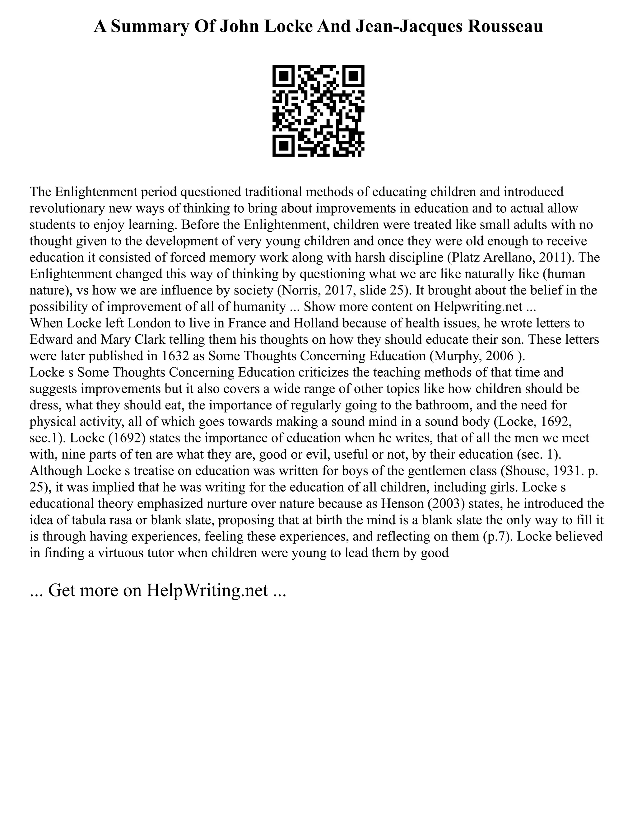 A Summary Of John Locke And Jean-Jacques Rousseau
The Enlightenment period questioned traditional methods of educating children and introduced
revolutionary new ways of thinking to bring about improvements in education and to actual allow
students to enjoy learning. Before the Enlightenment, children were treated like small adults with no
thought given to the development of very young children and once they were old enough to receive
education it consisted of forced memory work along with harsh discipline (Platz Arellano, 2011). The
Enlightenment changed this way of thinking by questioning what we are like naturally like (human
nature), vs how we are influence by society (Norris, 2017, slide 25). It brought about the belief in the
possibility of improvement of all of humanity ... Show more content on Helpwriting.net ...
When Locke left London to live in France and Holland because of health issues, he wrote letters to
Edward and Mary Clark telling them his thoughts on how they should educate their son. These letters
were later published in 1632 as Some Thoughts Concerning Education (Murphy, 2006 ).
Locke s Some Thoughts Concerning Education criticizes the teaching methods of that time and
suggests improvements but it also covers a wide range of other topics like how children should be
dress, what they should eat, the importance of regularly going to the bathroom, and the need for
physical activity, all of which goes towards making a sound mind in a sound body (Locke, 1692,
sec.1). Locke (1692) states the importance of education when he writes, that of all the men we meet
with, nine parts of ten are what they are, good or evil, useful or not, by their education (sec. 1).
Although Locke s treatise on education was written for boys of the gentlemen class (Shouse, 1931. p.
25), it was implied that he was writing for the education of all children, including girls. Locke s
educational theory emphasized nurture over nature because as Henson (2003) states, he introduced the
idea of tabula rasa or blank slate, proposing that at birth the mind is a blank slate the only way to fill it
is through having experiences, feeling these experiences, and reflecting on them (p.7). Locke believed
in finding a virtuous tutor when children were young to lead them by good
... Get more on HelpWriting.net ...
 