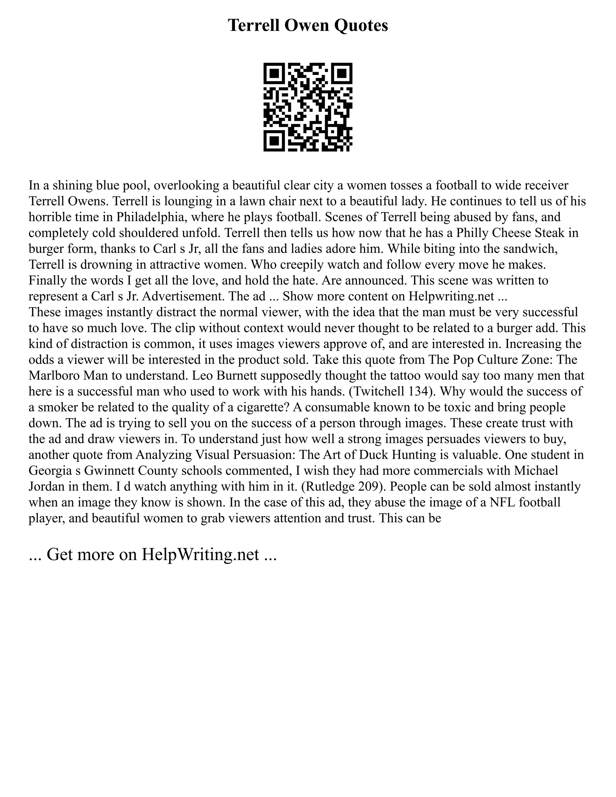 Terrell Owen Quotes
In a shining blue pool, overlooking a beautiful clear city a women tosses a football to wide receiver
Terrell Owens. Terrell is lounging in a lawn chair next to a beautiful lady. He continues to tell us of his
horrible time in Philadelphia, where he plays football. Scenes of Terrell being abused by fans, and
completely cold shouldered unfold. Terrell then tells us how now that he has a Philly Cheese Steak in
burger form, thanks to Carl s Jr, all the fans and ladies adore him. While biting into the sandwich,
Terrell is drowning in attractive women. Who creepily watch and follow every move he makes.
Finally the words I get all the love, and hold the hate. Are announced. This scene was written to
represent a Carl s Jr. Advertisement. The ad ... Show more content on Helpwriting.net ...
These images instantly distract the normal viewer, with the idea that the man must be very successful
to have so much love. The clip without context would never thought to be related to a burger add. This
kind of distraction is common, it uses images viewers approve of, and are interested in. Increasing the
odds a viewer will be interested in the product sold. Take this quote from The Pop Culture Zone: The
Marlboro Man to understand. Leo Burnett supposedly thought the tattoo would say too many men that
here is a successful man who used to work with his hands. (Twitchell 134). Why would the success of
a smoker be related to the quality of a cigarette? A consumable known to be toxic and bring people
down. The ad is trying to sell you on the success of a person through images. These create trust with
the ad and draw viewers in. To understand just how well a strong images persuades viewers to buy,
another quote from Analyzing Visual Persuasion: The Art of Duck Hunting is valuable. One student in
Georgia s Gwinnett County schools commented, I wish they had more commercials with Michael
Jordan in them. I d watch anything with him in it. (Rutledge 209). People can be sold almost instantly
when an image they know is shown. In the case of this ad, they abuse the image of a NFL football
player, and beautiful women to grab viewers attention and trust. This can be
... Get more on HelpWriting.net ...
 