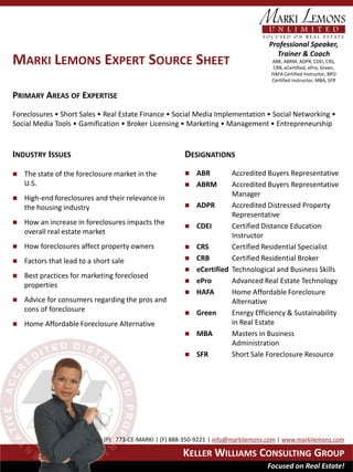 Professional Speaker,
                                                                                      Trainer & Coach
MARKI LEMONS EXPERT SOURCE SHEET                                                     ABR, ABRM, ADPR, CDEI, CRS,
                                                                                      CRB, eCertified, ePro, Green,
                                                                                     HAFA Certified Instructor, BPO
                                                                                     Certified Instructor, MBA, SFR


PRIMARY AREAS OF EXPERTISE
Foreclosures • Short Sales • Real Estate Finance • Social Media Implementation • Social Networking •
Social Media Tools • Gamification • Broker Licensing • Marketing • Management • Entrepreneurship


INDUSTRY ISSUES                                         DESIGNATIONS
   The state of the foreclosure market in the             ABR        Accredited Buyers Representative
    U.S.                                                   ABRM       Accredited Buyers Representative
                                                                       Manager
   High-end foreclosures and their relevance in
    the housing industry                                   ADPR       Accredited Distressed Property
                                                                       Representative
   How an increase in foreclosures impacts the            CDEI       Certified Distance Education
    overall real estate market                                         Instructor
   How foreclosures affect property owners                CRS        Certified Residential Specialist
   Factors that lead to a short sale                      CRB        Certified Residential Broker
                                                           eCertified Technological and Business Skills
   Best practices for marketing foreclosed
                                                           ePro       Advanced Real Estate Technology
    properties
                                                           HAFA       Home Affordable Foreclosure
   Advice for consumers regarding the pros and                        Alternative
    cons of foreclosure                                    Green      Energy Efficiency & Sustainability
   Home Affordable Foreclosure Alternative                            in Real Estate
                                                           MBA        Masters in Business
                                                                       Administration
                                                           SFR        Short Sale Foreclosure Resource




                              (P) 773-CE-MARKI | (F) 888-350-9221 | info@markilemons.com | www.markilemons.com

                                                        KELLER WILLIAMS CONSULTING GROUP
                                                                                    Focused on Real Estate!
 