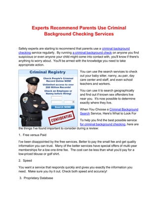 Experts Recommend Parents Use Criminal
              Background Checking Services


Safety experts are starting to recommend that parents use a criminal background
checking service regularly. By running a criminal background check on anyone you find
suspicious or even anyone your child might come into contact with, you'll know if there's
anything to worry about. You'll be armed with the knowledge you need to take
appropriate action.

                                             You can use the search services to check
                                             out your baby sitter, nanny, au pair, day
                                             care center and staff, and even school
                                             teachers and workers.

                                             You can use it to search geographically
                                             and find out if known sex offenders live
                                             near you. It's now possible to determine
                                             exactly where they live.

                                             When You Choose a Criminal Background
                                             Search Service, Here's What to Look For

                                              To help you find the best possible service
                                              for criminal background checking, here are
the things I've found important to consider during a review:

1. Free versus Paid

I've been disappointed by the free services. Better to pay the small fee and get quality
information you can trust. Many of the better services have special offers of multi-year
memberships for a low one-time fee. The cost can be less than what you'd pay for a
low-priced blouse or golf shirt.

2. Speed

You want a service that responds quickly and gives you exactly the information you
need. Make sure you try it out. Check both speed and accuracy!

3. Proprietary Database
 