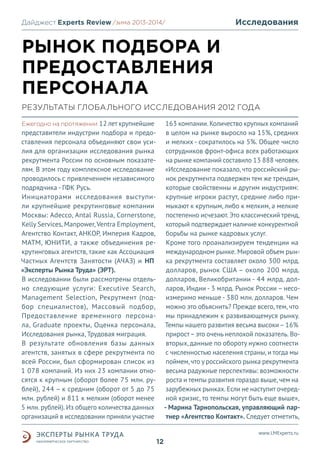 Дайджест Experts Review /зима2013/
/лето 2013-2014/

Исследования

РЫНОК ПОДБОРА И
ПРЕДОСТАВЛЕНИЯ
ПЕРСОНАЛА
РЕЗУЛЬТАТЫ ГЛОБАЛЬНОГО ИССЛЕДОВАНИЯ 2012 ГОДА
Ежегодно на протяжении 12 лет крупнейшие
представители индустрии подбора и предоставления персонала объединяют свои усилия для организации исследования рынка
рекрутмента России по основным показателям. В этом году комплексное исследование
проводилось с привлечением независимого
подрядчика - ГФК Русь.
Инициаторами исследования выступили крупнейшие рекрутинговые компании
Москвы: Adecco, Antal Russia, Cornerstone,
Kelly Services, Manpower, Ventra Employment,
Агентство Контакт, АНКОР, Империя Кадров,
МАТМ, ЮНИТИ, а также объединения рекрутинговых агентств, такие как Ассоциация
Частных Агентств Занятости (АЧАЗ) и НП
«Эксперты Рынка Труда» (ЭРТ).
В исследовании были рассмотрены отдельно следующие услуги: Executive Search,
Management Selection, Рекрутмент (подбор специалистов), Массовый подбор,
Предоставление временного персонала, Graduate проекты, Оценка персонала,
Исследования рынка, Трудовая миграция.
В результате обновления базы данных
агентств, занятых в сфере рекрутмента по
всей России, был сформирован список из
1 078 компаний. Из них 23 компании относятся к крупным (оборот более 75 млн. рублей), 244 – к средним (оборот от 5 до 75
млн. рублей) и 811 к мелким (оборот менее
5 млн. рублей). Из общего количества данных
организаций в исследовании приняли участие

163 компании. Количество крупных компаний
в целом на рынке выросло на 15%, средних
и мелких - сократилось на 5%. Общее число
сотрудников фронт-офиса всех работающих
на рынке компаний составило 13 888 человек.
«Исследование показало, что российский рынок рекрутмента подвержен тем же трендам,
которые свойственны и другим индустриям:
крупные игроки растут, средние либо примыкают к крупным, либо к мелким, а мелкие
постепенно исчезают. Это классический тренд,
который подтверждает наличие конкурентной
борьбы на рынке кадровых услуг.
Кроме того проанализируем тенденции на
международном рынке. Мировой объем рынка рекрутмента составляет около 300 млрд.
долларов, рынок США – около 200 млрд.
долларов, Великобритании - 44 млрд. долларов, Индии - 3 млрд. Рынок России – несоизмеримо меньше - 380 млн. долларов. Чем
можно это объяснить? Прежде всего, тем, что
мы принадлежим к развивающемуся рынку.
Темпы нашего развития весьма высоки – 16%
прирост – это очень неплохой показатель. Вовторых, данные по обороту нужно соотнести
с численностью населения страны, и тогда мы
поймем, что у российского рынка рекрутмента
весьма радужные перспективы: возможности
роста и темпы развития гораздо выше, чем на
зарубежных рынках. Если не наступит очередной кризис, то темпы могут быть еще выше»,
- Марина Тарнопольская, управляющий партнер «Агентство Контакт». Следует отметить,
www.LMExperts.ru

12

 
