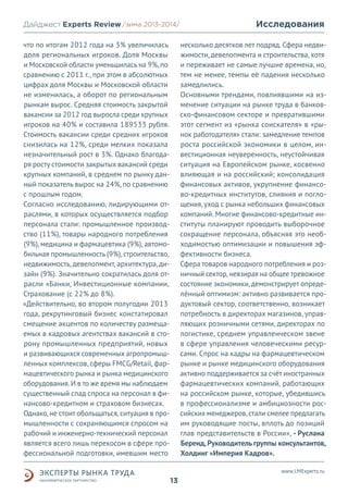 Дайджест Experts Review /зима2013/
/лето 2013-2014/
что по итогам 2012 года на 3% увеличилась
доля региональных игроков. Доля Москвы
и Московской области уменьшилась на 9%, по
сравнению с 2011 г., при этом в абсолютных
цифрах доля Москвы и Московской области
не изменилась, а оборот по региональным
рынкам вырос. Средняя стоимость закрытой
вакансии за 2012 год выросла среди крупных
игроков на 40% и составила 189533 рубля.
Стоимость вакансии среди средних игроков
снизилась на 12%, среди мелких показала
незначительный рост в 3%. Однако благодаря росту стоимости закрытых вакансий среди
крупных компаний, в среднем по рынку данный показатель вырос на 24%, по сравнению
с прошлым годом.
Согласно исследованию, лидирующими отраслями, в которых осуществляется подбор
персонала стали: промышленное производство (11%), товары народного потребления
(9%), медицина и фармацевтика (9%), автомобильная промышленность (9%), строительство,
недвижимость, девелопмент, архитектура, дизайн (9%). Значительно сократилась доля отрасли «Банки, Инвестиционные компании,
Страхование (с 22% до 8%).
«Действительно, во втором полугодии 2013
года, рекрутинговый бизнес констатировал
смещение акцентов по количеству размещаемых в кадровых агентствах вакансий в сторону промышленных предприятий, новых
и развивающихся современных агропромышленных комплексов, сферы FMCG/Retail, фармацевтического рынка и рынка медицинского
оборудования. И в то же время мы наблюдаем
существенный спад спроса на персонал в финансово-кредитном и страховом бизнесах.
Однако, не стоит обольщаться, ситуация в промышленности с сохраняющимся спросом на
рабочий и инженерно-технический персонал
является всего лишь перекосом в сфере профессиональной подготовки, имевшим место

Исследования
несколько десятков лет подряд. Сфера недвижимости, девелопмента и строительства, хотя
и переживает не самые лучшие времена, но,
тем не менее, темпы её падения несколько
замедлились.
Основными трендами, повлиявшими на изменение ситуации на рынке труда в банковско-финансовом секторе и превратившими
этот сегмент из «рынка соискателя» в «рынок работодателя» стали: замедление темпов
роста российской экономики в целом, инвестиционная неуверенность, неустойчивая
ситуация на Европейском рынке, косвенно
влияющая и на российский; консолидация
финансовых активов, укрупнение финансово-кредитных институтов, слияния и поглощения, уход с рынка небольших финансовых
компаний. Многие финансово-кредитные институты планируют проводить выборочное
сокращение персонала, объясняя это необходимостью оптимизации и повышения эффективности бизнеса.
Сфера товаров народного потребления и розничный сектор, невзирая на общее тревожное
состояние экономики, демонстрирует определённый оптимизм: активно развивается продуктовый сектор, соответственно, возникает
потребность в директорах магазинов, управляющих розничными сетями, директорах по
логистике, среднем управленческом звене
в сфере управления человеческими ресурсами. Спрос на кадры на фармацевтическом
рынке и рынке медицинского оборудования
активно поддерживается за счёт иностранных
фармацевтических компаний, работающих
на российском рынке, которые, убедившись
в профессионализме и амбициозности российских менеджеров, стали смелее предлагать
им руководящие посты, вплоть до позиций
глав представительств в России», - Руслана
Беренд, Руководитель группы консультантов,
Холдинг «Империя Кадров».
www.LMExperts.ru

13

 