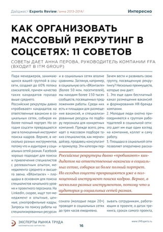 Дайджест Experts Review /зима2013/
/лето 2013-2014/

Интересно

КАК ОРГАНИЗОВАТЬ
МАССОВЫЙ РЕКРУТИНГ В
СОЦСЕТЯХ: 11 СОВЕТОВ
СОВЕТЫ ДАЕТ АННА ПЕРОВА, РУКОВОДИТЕЛЬ КОМПАНИИ FFA
(ВХОДИТ В ITM GROUP)
Пара менеджеров, занимающихся вашей группой в соцсети, создают до 60% потока
соискателей, причем качество
таких кандидатов гораздо
выше среднего.
Российские рекрутеры давно
«пробивают» кандидатов на
ответственные вакансии в социальных сетях, собирая их
более полный портрет. Но сегодня соцсети превращаются
уже в полноценный инструмент
поиска кадров. Вернее, в несколько разных инструментов,
потому что и аудитория у социальных сетей разная. Facebook
хорошо подходит для поиска
и привлечения специалистов
с релевантным опытом, менеджмента среднего и высшего звена. «ВКонтакте» – площадка в основном для поиска
специалистов начального уровня и проектного персонала. На
LinkedIn, скорее, ищут топ-менеджмент и опытные, ценные, узкопрофильные кадры.
Запросы по поиску работы на
специализированных ресурсах

и в социальных сетях вполне
сравнимы. Заглянув, например,
в социальную сеть «ВКонтакте»
(более 50 млн. посетителей),
мы находим более 150 тысяч
сообществ, посвященных предложениям работы. Среди них
есть и площадки для размещения вакансий, и специализированные ресурсы по подбору персонала для конкретных
компаний. Прежде всего, речь
идет о массовом подборе таких специалистов, как мерчендайзер, продавец-консультант
и промоутер. Эти категори пер-

Зачем вести и развивать свою
группу, посвященную рекрутингу? Несколько преимуществ,
которые она дает:
1. Это еще один бесплатный
канал размещения вакансий
и формирования HR-бренда
компании.
2. Молодые люди охотно присоединяются к группам работодателей в социальной сети:
это дает им еще один взгляд
на компанию, коллег и саму
работу.
3. Площадка в социальной сети
позволяет оперативно расска-

Российские рекрутеры давно «пробивают» кандидатов на ответственные вакансии в социальных сетях, собирая их более полный портрет.
Но сегодня соцсети превращаются уже в полноценный инструмент поиска кадров. Вернее, в
несколько разных инструментов, потому что и
аудитория у социальных сетей разная.
сонала (молодые люди 20+) зывать сотрудникам, работапроводят в социальных сетях ющим в проекте, о датах тредо трех часов ежедневно.
нинга, сроках самого проекта,
www.LMExperts.ru

16

 