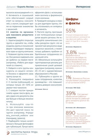 Интересно

Дайджест Experts Review /зима2013/
/лето 2013-2014/
выплатах вознаграждений и т.п.
4. Активность в социальной
сети обеспечивает скорый
ответ на вопросы соискателей, а значит, сокращает время на первичное знакомство
с вакансией.
11 советов по организации массового рекрутинга
в соцсетях:
1. Зарегистрируйте открытую
группу и сделайте так, чтобы
владелец группы в письменной
форме подтвердил передачу
всех прав на группу компании.
2. Название группы очень важно. Оно должно содержать слово «работа» на первом месте
(например, «Работа для водителей со стажем»).
3. Найдите в сети группы-конкуренты из вашего сегмента бизнеса и оформите свою
группу лучше их.
4. Размещайте ежедневно
2–5 постов (публикаций), из
которых только 20–50% содержат текст вакансии.
5. С каждым постом прикрепляйте кроме текста фото, видео, аудио или документы (мы
все больше и больше ленимся
читать).
6. Используйте хэш-теги при описании вакансии.
Это даст простой поиск по
группе (например, #продавец_элитной_мебели или
#менеджер_проекта).
7. Подбирайте только качественные и большие фотографии
для публикаций. Лучше всего

оформлять фото с использованием логотипа и фирменного
стиля компании.
8. Проводите конкурсы и опросы для аудитории группы, чтобы отслеживать их интересы
и активность.
9. Растите группу, приглашая
в нее потенциальных кандидатов вашего региона. Не используйте сомнительные способы раскрутки групп: это не
принесет вам результата в виде
закрытых вакансий, а может
только добавить проблем от
бдительных сотрудников социальной сети.
10. Обязательно используйте
таргетированную рекламу для
привлечения узкой целевой
аудитории (например, мужчин
20–25 лет с художественным
образованием в Москве).
11. Публикуйте в группе отзывы сотрудников, клиентов,
руководства – это повышает
уровень доверия соискателей.
Источник: Slon.ru

Цифры
и факты

55%
Столько сотрудников крупных российских компаний за
год офисной работы набирают от 3 до 10 кг лишнего
веса.
Источник: Ведомости

3,8%

Прирост
безработных в
России в сентябре по
объявлению Росстата.
Всего безработных в
России на начало осени
насчитывалось 4 млн.
человек.

Источник: Экономика и жизнь

1%

Бизнеса в России
почувствовал улучшение
от вступления в ВТО
Источник: РБК Daily

39%

Составляет
превышение рабочих
часов мигранта, рабочий
день которого длится 1012 часов.
Источник: ИА «Финмаркет»

890

Триллионов
рублей – такова накопленная
разница между текущей
стоимостью всех будущих
расходов и доходов бюджета
России (15 годовых ВВП).
Источник: Ведомости

www.LMExperts.ru

17

 