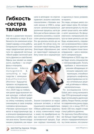 Дайджест Experts Review /зима2013/
/лето 2013-2014/

Гибкость
-сестра
таланта
Вместе с развитием технологий меняются и люди. В особенности эти изменения затрагивают карьеру и стиль работы.
Сегодняшние специалисты все
чаще предпочитают долгому
пути по карьерной лестнице
гибкий график частичной занятости, фриланса и свой бизнес.
Офисы они меняют на коворкинги, ноутбуки — на смартфоны и планшеты.
Ко м п а н и я A d e c c o
management
&
co n s u l t i n g в п а р тнерстве с немецким
Zukunftsinstitut
(Институт будущего)
провели исследование,
в котором предсказывают,
что к 2020 году на глобальном рынке труда возникнет новая культура: «гибкий работник» (flexible worker) придет
на смену «человеку знаний»,
сменившему в свою очередь
«человека организации».
«Человек организации» появился в индустриальную эру
и отличался приверженностью
компании, в которой мог работать всю жизнь. Такими сотрудниками управляли, как маши-

нами в автопарке: по строгим
правилам с ясными и жесткими
показателями. «Человек знаний» возник в 1980-х, когда
начали автоматизироваться
различные процессы, часто работа уже не была связана с физическими усилиями, и знания
стали цениться превыше всего.
Эта эра длилась вплоть до наших дней. Но сейчас ясно, что
наступает новый период. Даже
блестящее образование уже
не гарантирует хорошую работу, также как и защищенную

жизнь.
Знания становятся не персональным активом, а частью
социального взаимодействия.
«Гибкие работники» родились
в эпоху изменчивого мира
и знают, что приобретение новых знаний и умений — безостановочный процесс. Еще
они хорошо понимают, что

Интересно

в одиночку в таких условиях
не выжить.
Это люди, которые умело создают новые связи. Их мотивирует желание делать то, что они
умеют лучше всего, чем любят
и хотят заниматься. Их фокус
сместился с материального статуса на такие ценности, как свобода, независимость, следование за возможностями и связи
с интересующими их группами
коллег. На первом плане таких
сотрудников — цели и возможности самореализации.
Работодатели в 2020 году также будут искать специалистов
с «метаквалифицией». То есть
вдобавок к техническим
умениям обладающих отличными навыками коммуникации, способных
разрешать конфликты,
ориентированных на поиск оптимальных решений, устойчивых и гибких,
космополитичных.
По исследованию Citrix
Global, уже к концу нынешнего
года 93% организаций в мире
будут использовать удаленную
работу. Линдси Поллак, эксперт
по современному рынку труда,
говорит, что к концу 2013-го
более 100 млн. людей в мире
станут работать удаленно.
По прогнозу Zukunftsinstitut,
все больше людей будут склоняться к «предпринимательскому стилю жизни», что означаwww.LMExperts.ru

18

 