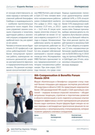 Интересно

Дайджест Experts Review /зима2013/
/лето 2013-2014/
ет личную ответственность за
свою карьеру и контроль собственной рабочей биографии.
Свобода и индивидуальность
— наиболее притягательные
ценности таких людей. Они
сами управляют своими сильными сторонами и талантами,
адаптируют работу к жизненной ситуации, складывают свой
«рабочий пазл» так, как нравится им самим.
Человек в течение жизни будет
менять 8-10 профессий и десятки работодателей. Станет
более популярной проектная работа, совмещение нескольких должностей, широко распространится фриланс
и «предпринимательский стиль
жизни». По данным исследования консалтинговой компа-

нии MBO Partners, уже сегодня
в США 17,7 млн. человек являются «независимыми работниками» (independent workers).
Эта цифра в 2011 году составляла 15,9 млн., в 2012м — 16,9 млн. В такую категорию агентство относит тех,
кто работает не менее 15 часов в неделю, в возрасте от 21
года и старше. Независимые
работники заняты по временным контрактам, работают на
фрилансе или «по звонку». Еще
3,6 млн. владеют собственной
компанией с числом сотрудников до пяти. Исследователи
MBO Partners причисляют таких предпринимателей к категории «независимых работников». При этом опрос 2013
года показал, что среди «сво-

бодных художников» полностью удовлетворены своей
работой 64%, а 33% относятся к такому режиму нейтрально.
Более 55% опрошенных сообщают, что они выбрали такую
жизнь сами. Главные причины
выбора: желание делать то, что
нравится, быть боссом самому
себе, из-за большей гибкости.
При этом данная группа людей приносит в экономику США
$1,17 трлн. оборота, в то время
как 2,5 млн. «независимых работников» зарабатывают более
чем по $100 000 в год. К 2018
году, по прогнозу MBO Partners,
в США будет уже 24 млн. независимых специалистов.
Источник: Коммерсант

8th Compensation & Benefits Forum
Russia 2014
Форум «Компенсации и бенефиты» сохраняет статус главной бизнес-площадки для ведущих экспертов российской
HR-индустрии в области C&B. На предстоящем мероприятии
более 200 руководителей HR-служб и C&B крупнейших компаний – лидеров основных отраслей экономики – обсудят
актуальные тенденции, стратегию и перспективы развития
в области компенсаций и льгот, поделятся успешным опытом
внедрения эффективных систем премирования для решения
бизнес-задач компании. Акцент форума будет смещен на новые подходы и нестандартные практические решения по материальному и нематериальному стимулированию, которые
позволят удержать ключевых сотрудников.
Место
проведения:

9-11 апреля

Контактная
информация:

Москва

Дата:

www.globalforumfactory.ru

www.LMExperts.ru

19

 