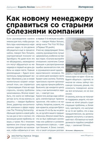 Дайджест Experts Review /зима2013/
/лето 2013-2014/

Интересно

Как новому менеджеру
справиться со старыми
болезнями компании
Если руководителя наняли
именно для того, чтобы разгребать горы накопившихся нерешенных задач, то это должно
обсуждаться еще в процессе
найма, говорит Бен Уильямс,
корпоративный психолог из
Эдинбурга. Но даже если это
не обсуждалось, неожиданности могут обрушиться на менеджера в первый же день работы на новом месте. Главная
рекомендация — будьте осмотрительны, предупреждает эксперт. «Возможно, у вас в голове
моментально созреет хитроумный план, как справиться
с происходящим. И все же надо
спросить, почему проблемы
замалчивались. Вполне может
быть, что никто не поблагодарит вас за то, что вы взялись их
решать», — говорит Арабелла
Эллис, директор консалтинговой компании в сфере лидерства The Thinking Partnership.
«Большая прелесть новой работы как раз в том и состоит, что
возникшие ранее проблемы не
ваши, а чужие. Но с течением
времени они станут вашими,
поэтому сделайте все возможное, чтобы избавиться от них

в первые 3-6 месяцев на работе», — говорит Майкл Уоткинс,
автор книги The First 90 Days
(«Первые 90 дней»).
И все же, предупреждает Эллис,
новому руководителю лучше
сдерживаться, особенно на первых порах. «Сначала выстройте
отношения с коллегами. Самая
большая и распространенная
ошибка заключается в том, что
в случившемся винят одногоединственного человека. Но
на самом деле виновата часто
бывает сама система. Поэтому
пристально изучите организацию, куда вы пришли работать.
Выясните, где находится центр
силы, и как выполняются задачи», — советует она.
Кроме того, всегда надо соблюдать элементарные правила
приличия. «Не нойте и не жалуйтесь. Напротив, скажите, что
вам нравится, когда вам бросают вызов. И что бы вы ни делали, не ругайте вашего предшественника. Вполне может быть,
что он был любимцем коллектива или работал в условиях
повышенного стресса», — советует Уильямс. А Эллис считает,
что в такой ситуации разгова-

ривать с подчиненными нужно
только один на один: «Если вы
будете общаться с группой, то
многие ее члены займут пассивную позицию, решив, что
изменить поведение должны все остальные, но не они
лично».
И наконец, если вы не получаете поддержки, видите, что компания не хочет решать существующие проблемы, и, более
того, чувствуете, что наступаете на те же грабли, что и ваш
предшественник, вы должны
вовремя отступить и оставить
свой пост. «Оставаться на такой
должности подобно самоубийству», — заключает Уоткинс.
Источник: «Ведомости»

www.LMExperts.ru

20

 