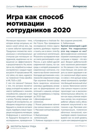 Интересно

Дайджест Experts Review /зима2013/
/лето 2013-2014/

Игра как способ
мотивации
сотрудников 2020
Мотивация персонала – тема,
которая всегда актуальна, неважно какой сейчас век, год
и какие события происходят.
Придумано множество материальных и нематериальных
стимулов для мотивации сотрудников, нацеленных на повышение их эффективности
и результативности. Но, несмотря на это, потребность в новых
инструментах с каждым годом
все растет. И прогрессивные HR,
кто тайно, кто явно, надеются
на появление Стива Джобса
в HR, T&D и L&D.
С чем это связано? Связано
с тем, что активно меняется
среда, в которой мы живем, меняются требования к знаниям,
способностям, навыкам и компетенциям, которые приводят
к успеху. Поэтому прежде чем
говорить об инструментах, необходимо погрузиться в среду
будущего и, поняв ее составляющие, подобрать новые подходящие инструменты мотивации.
Информация о компетенциях будущего базируется на
исследовании, проведенном

в Калифорнии в Institute for
the Future. При проведении
исследования стояла задача
выявить драйверы перемен
и понять, как в связи с этим будут изменяться компетенции.
Результаты исследования можно смело рассматривать и для
России, и для любой другой
современной страны, так как
среда, в которой развиваются
современные компании, становится все более гомогенной
благодаря достижениям и возможностям современного мира.
При изучении бизнес-среды
были выделены несколько
ключевых драйверов, влияющих на формирование компетенций и навыков, которые
будут востребованы в период
до 2020 года:
1.Демографические
изменения;
2. Резкое увеличение количества «умных машин» и систем;
3. Массовая компьютеризация
среды;
4. Виртуализация
коммуникаций;
5. Измение подходов в спосо-

бах создания ценностей;
6. Глобализация.
Краткий комментарий к драйверам. Что подразумевается под каждым из них?
Демографические изменения
отражают сложившуюся в мире
ситуацию и первое – это возраст. Возраст работоспособного населения увеличивается. Это связано с тем, что люди
стали больше, чем ранее следить за своим здоровьем и вести экологичный образ жизни
и в связи с этим дольше живут,
имеют возможность приобретать больший жизненный опыт
и знания. Увеличение количества «умных» машин и систем
происходит как в высокоинтеллектуальных областях, таких как наука, атомная энергетика, космос, так и в рутинных
работах: уборка снега, обслуживание покупателей в магазинах и др. Массовая компьютеризация, появление
облачных технологий, компьютеров нового поколения
вывели нас на иной уровень
и дали нам совершенно другие
www.LMExperts.ru

21

 