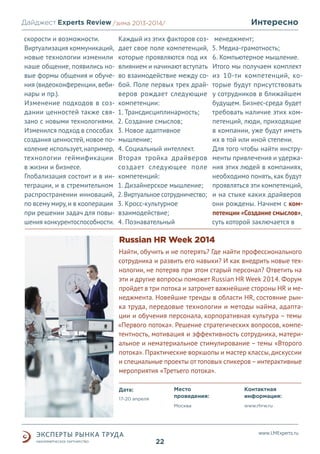 Интересно

Дайджест Experts Review /зима2013/
/лето 2013-2014/
скорости и возможности.
Виртуализация коммуникаций,
новые технологии изменили
наше общение, появились новые формы общения и обучения (видеоконференции, вебинары и пр.).
Изменение подходов в создании ценностей также связано с новыми технологиями.
Изменился подход в способах
создания ценностей, новое поколение использует, например,
технологии геймификации
в жизни и бизнесе.
Глобализация состоит и в интеграции, и в стремительном
распространении инноваций,
по всему миру, и в кооперации
при решении задач для повышения конкурентоспособности.

Каждый из этих факторов создает свое поле компетенций,
которые проявляются под их
влиянием и начинают вступать
во взаимодействие между собой. Поле первых трех драйверов рождает следующие
компетенции:
1. Трансдисциплинарность;
2. Создание смыслов;
3. Новое адаптивное
мышление;
4. Социальный интеллект.
Вторая тройка драйверов
создает следующее поле
компетенций:
1. Дизайнерское мышление;
2. Виртуальное сотрудничество;
3. Кросс-культурное
взаимодействие;
4. Познавательный

менеджмент;
5. Медиа-грамотность;
6. Компьютерное мышление.
Итого мы получаем комплект
из 10-ти компетенций, которые будут присутствовать
у сотрудников в ближайшем
будущем. Бизнес-среда будет
требовать наличие этих компетенций, люди, приходящие
в компании, уже будут иметь
их в той или иной степени.
Для того чтобы найти инструменты привлечения и удержания этих людей в компаниях,
необходимо понять, как будут
проявляться эти компетенций,
и на стыке каких драйверов
они рождены. Начнем с компетенции «Создание смыслов»,
суть которой заключается в

Russian HR Week 2014
Найти, обучить и не потерять? Где найти профессионального
сотрудника и развить его навыки? И как внедрить новые технологии, не потеряв при этом старый персонал? Ответить на
эти и другие вопросы поможет Russian HR Week 2014. Форум
пройдет в три потока и затронет важнейшие стороны HR и менеджмента. Новейшие тренды в области HR, состояние рынка труда, передовые технологии и методы найма, адаптации и обучения персонала, корпоративная культура – темы
«Первого потока». Решение стратегических вопросов, компетентность, мотивация и эффективность сотрудника, материальное и нематериальное стимулирование – темы «Второго
потока». Практические воркшопы и мастер классы, дискуссии
и специальные проекты от топовых спикеров – интерактивные
мероприятия «Третьего потока».
Место
проведения:

17-20 апреля

Контактная
информация:

Москва

Дата:

www.rhrw.ru

www.LMExperts.ru

22

 