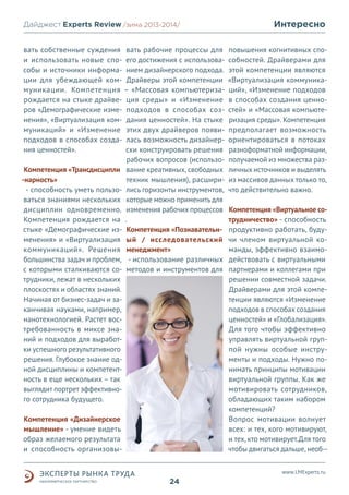 Дайджест Experts Review /зима2013/
/лето 2013-2014/
вать собственные суждения вать рабочие процессы для
и использовать новые спо- его достижения с использовасобы и источники информа- нием дизайнерского подхода.
ции для убеждающей ком- Драйверы этой компетенции
муникации. Компетенция – «Массовая компьютеризарождается на стыке драйве- ция среды» и «Изменение
ров «Демографические изме- подходов в способах сознения», «Виртуализация ком- дания ценностей». На стыке
муникаций» и «Изменение этих двух драйверов появиподходов в способах созда- лась возможность дизайнерния ценностей».
ски конструировать решения
рабочих вопросов (использоКомпетенция «Трансдисципли вание креативных, свободных
-нарность»
техник мышления), расшири- способность уметь пользо- лись горизонты инструментов,
ваться знаниями нескольких которые можно применить для
дисциплин одновременно. изменения рабочих процессов
Компетенция рождается на .
стыке «Демографические из- Компетенция «Познавательнменения» и «Виртуализация ый / исследовательский
коммуникаций». Решения менеджмент»
большинства задач и проблем, - использование различных
с которыми сталкиваются со- методов и инструментов для
трудники, лежат в нескольких
плоскостях и областях знаний.
Начиная от бизнес-задач и заканчивая науками, например,
нанотехнологией. Растет востребованность в миксе знаний и подходов для выработки успешного результативного
решения. Глубокое знание одной дисциплины и компетентность в еще нескольких – так
выглядит портрет эффективного сотрудника будущего.
Компетенция «Дизайнерское
мышление» - умение видеть
образ желаемого результата
и способность организовы-

Интересно
повышения когнитивных способностей. Драйверами для
этой компетенции являются
«Виртуализация коммуникаций», «Изменение подходов
в способах создания ценностей» и «Массовая компьютеризация среды». Компетенция
предполагает возможность
ориентироваться в потоках
разноформатной информации,
получаемой из множества различных источников и выделять
из массивов данных только то,
что действительно важно.
Компетенция «Виртуальное сотрудничество» - способность
продуктивно работать, будучи членом виртуальной команды, эффективно взаимодействовать с виртуальными
партнерами и коллегами при
решении совместной задачи.
Драйверами для этой компетенции являются «Изменение
подходов в способах создания
ценностей» и «Глобализация».
Для того чтобы эффективно
управлять виртуальной группой нужны особые инструменты и подходы. Нужно понимать принципы мотивации
виртуальной группы. Как же
мотивировать сотрудников,
обладающих таким набором
компетенций?
Вопрос мотивации волнует
всех: и тех, кого мотивируют,
и тех, кто мотивирует.Для того
чтобы двигаться дальше, необ-www.LMExperts.ru

24

 