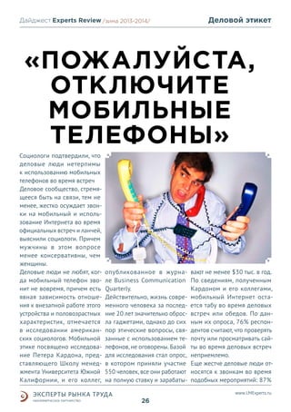 Дайджест Experts Review /зима2013/
/лето 2013-2014/

Деловой этикет

«ПОЖАЛУЙСТА,
ОТКЛЮЧИТЕ
МОБИЛЬНЫЕ
ТЕЛЕФОНЫ»
Социологи подтвердили, что
деловые люди нетерпимы
к использованию мобильных
телефонов во время встреч
Деловое сообщество, стремящееся быть на связи, тем не
менее, жестко осуждает звонки на мобильный и использование Интернета во время
официальных встреч и ланчей,
выяснили социологи. Причем
мужчины в этом вопросе
менее консервативны, чем
женщины.
Деловые люди не любят, когда мобильный телефон звонит не вовремя, причем есть
явная зависимость отношения к внезапной работе этого
устройства и половозрастных
характеристик, отмечается
в исследовании американских социологов. Мобильной
этике посвящено исследование Петера Кардона, представляющего Школу менеджмента Университета Южной
Калифорнии, и его коллег,

опубликованное в журнале Business Communication
Quarterly.
Действительно, жизнь современного человека за последние 20 лет значительно обросла гаджетами, однако до сих
пор этические вопросы, связанные с использованием телефонов, не оговорены. Базой
для исследования стал опрос,
в котором приняли участие
550 человек, все они работают
на полную ставку и зарабаты-

вают не менее $30 тыс. в год.
По сведениям, полученным
Кардоном и его коллегами,
мобильный Интернет остается табу во время деловых
встреч или обедов. По данным их опроса, 76% респондентов считают, что проверять
почту или просматривать сайты во время деловых встреч
неприемлемо.
Еще жестче деловые люди относятся к звонкам во время
подобных мероприятий: 87%
www.LMExperts.ru

26

 