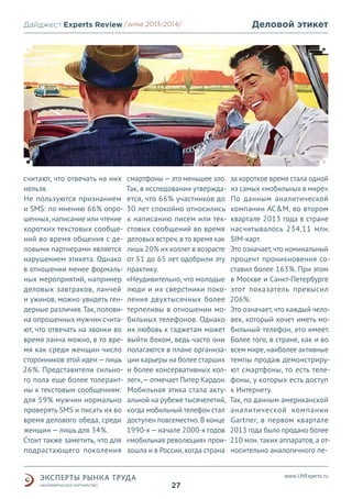 Дайджест Experts Review /зима2013/
/лето 2013-2014/

считают, что отвечать на них
нельзя.
Не пользуются признанием
и SMS: по мнению 66% опрошенных, написание или чтение
коротких текстовых сообщений во время общения с деловыми партнерами является
нарушением этикета. Однако
в отношении менее формальных мероприятий, например
деловых завтраков, ланчей
и ужинов, можно увидеть гендерные различия. Так, половина опрошенных мужчин считают, что отвечать на звонки во
время ланча можно, в то время как среди женщин число
сторонников этой идеи — лишь
26%. Представители сильного пола еще более толерантны к текстовым сообщениям:
для 59% мужчин нормально
проверять SMS и писать их во
время делового обеда, среди
женщин — лишь для 34%.
Стоит также заметить, что для
подрастающего поколения

смартфоны — это меньшее зло.
Так, в исследовании утверждается, что 66% участников до
30 лет спокойно относились
к написанию писем или текстовых сообщений во время
деловых встреч, в то время как
лишь 20% их коллег в возрасте
от 51 до 65 лет одобрили эту
практику.
«Неудивительно, что молодые
люди и их сверстники поколения двухтысячных более
терпеливы в отношении мобильных телефонов. Однако
их любовь к гаджетам может
выйти боком, ведь часто они
полагаются в плане организации карьеры на более старших
и более консервативных коллег», — отмечает Питер Кардон.
Мобильная этика стала актуальной на рубеже тысячелетий,
когда мобильный телефон стал
доступен повсеместно. В конце
1990-х — начале 2000-х годов
«мобильная революция» произошла и в России, когда страна

Деловой этикет

за короткое время стала одной
из самых «мобильных в мире».
По данным аналитической
компании AC&M, во втором
квартале 2013 года в стране
насчитывалось 234,11 млн.
SIM-карт.
Это означает, что номинальный
процент проникновения составил более 163%. При этом
в Москве и Санкт-Петербурге
этот показатель превысил
206%.
Это означает, что каждый человек, который хочет иметь мобильный телефон, его имеет.
Более того, в стране, как и во
всем мире, наиболее активные
темпы продаж демонстрируют смартфоны, то есть телефоны, у которых есть доступ
к Интернету.
Так, по данным американской
аналитической компании
Gartner, в первом квартале
2013 года было продано более
210 млн. таких аппаратов, а относительно аналогичного пеwww.LMExperts.ru

27

 