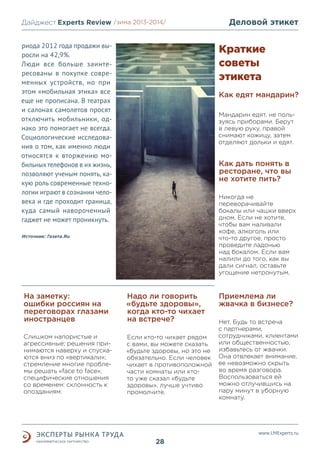 Дайджест Experts Review /зима2013/
/лето 2013-2014/
риода 2012 года продажи выросли на 42,9%.
Люди все больше заинтересованы в покупке современных устройств, но при
этом «мобильная этика» все
еще не прописана. В театрах
и салонах самолетов просят
отключить мобильники, однако это помогает не всегда.
Социологические исследования о том, как именно люди
относятся к вторжению мобильных телефонов в их жизнь,
позволяют ученым понять, какую роль современные технологии играют в сознании человека и где проходит граница,
куда самый навороченный
гаджет не может проникнуть.

Деловой этикет

Краткие
советы
этикета
Как едят мандарин?
Мандарин едят, не пользуясь приборами. Берут
в левую руку, правой
снимают кожицу, затем
отделяют дольки и едят.

Как дать понять в
ресторане, что вы
не хотите пить?
Никогда не
переворачивайте
бокалы или чашки вверх
дном. Если не хотите,
чтобы вам наливали
кофе, алкоголь или
что-то другое, просто
проведите ладонью
над бокалом. Если вам
налили до того, как вы
дали сигнал, оставьте
угощение нетронутым.

Источник: Газета.Ru

На заметку:
ошибки россиян на
переговорах глазами
иностранцев

Надо ли говорить
«будьте здоровы»,
когда кто-то чихает
на встрече?

Слишком напористые и
агрессивные; решения принимаются наверху и спускаются вниз по «вертикали»;
стремление многие проблемы решать «face to face»;
специфические отношения
со временем: склонность к
опозданиям.

Если кто-то чихает рядом
с вами, вы можете сказать
«будьте здоровы, но это не
обязательно. Если человек
чихает в противоположной
части комнаты или ктото уже сказал «будьте
здоровы», лучше учтиво
промолчите.

Приемлема ли
жвачка в бизнесе?
Нет. Будь то встреча
с партнерами,
сотрудниками, клиентами
или общественностью,
избавьтесь от жвачки.
Она отвлекает внимание,
ее невозможно скрыть
во время разговора.
Воспользоваться ей
можно отлучившись на
пару минут в уборную
комнату.

www.LMExperts.ru

28

 