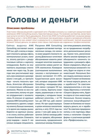 Кейс

Дайджест Experts Review /зима2013/
/лето 2013-2014/

Головы и деньги
Описание проблемы
Участники «Банка решений» и деловой сети «Профессионалы.ru» советуют рекрутинговой
компании ANK Consulting искать перспективные ниши. По мнению экспертов, качественные услуги не могут быть дешевыми. Агентство ANK Consulting работает на рынке рекрутинговых услуг с лета 2012 года. У компании три акционера, их доли и вложения в бизнес
равны. Двое из них имеют опыт в рекрутинге и управляют компанией, третий акционер
вложил только деньги, он давно знал своих партнеров как надежных профессионалов.

Се й ч а с в ы р у ч к а A N K
Consulting составляет около
500 тыс. руб. в месяц и покрывает стоимость аренды офиса,
коммунальные услуги, налоги, оплату доступа к рекрутинговым сайтам и зарплату
сотрудников. Выйти на окупаемость акционеры смогли
менее чем через год. За два
года они рассчитывают вернуть свои вложения в размере
около 1 млн руб., а с третьего
года - начать получать прибыль. Агентство обслуживает относительно небольшие
компании. Многие из них стали клиентами, потому что давно сотрудничают с основателями. В отличие от крупных
игроков ANK Consulting имеет
возможность уделять каждому клиенту больше внимания,
в то время как лидеры рынка
борются за крупные заказы
и не очень охотно работают
с малым бизнесом. Стоимость
услуг лидеров — около 3 - месячных окладов специалиста.

Расценки ANK Consulting
в среднем составляют полтора
месячных оклада, это немного ниже средней стоимости по
рынку.Довольные качеством
обслуживания клиенты рекомендуют агентство знакомым
количество заявок растет на
10% ежемесячно. Конверсия
(соотношение выполненных
заказов к поступившим заявкам) составляет 15-20%.
Существенная доля вакансий, которые закрывает ANK
Consulting,— менеджеры среднего звена с окладом 50 тыс.
руб. в месяц. Зарплаты инженеров, управленцев и топ-менеджеров, с которыми также
работает агентство, — от 70
тыс. до 200 тыс. руб. ежемесячно. Но при существующих
в целом неплохих показателях
достичь к лету 2014 года выручки 2 млн руб. вряд ли получится. Сейчас команда работает на пределе, обслуживая
заказчиков, продвижением
заниматься некогда. Клименко

сам готов развивать агентство,
но на продвижение потребуются дополнительные расходы. Кроме того, увеличение
объема заказов приведет,к необходимости нанимать сотрудников и расширять офис.
Важно определить объем дополнительных вложений и понять, будет ли отдача от этих
инвестиций. Насколько бизнес-модель компании масштабируема? Сможет ли Клименко
не только вернуть деньги, но
и заработать? За советами
предприниматель и его партнеры обратились к читателям
«Секрета фирмы»нять, будет
ли отдача от этих инвестиций.
Насколько бизнес-модель
компании масштабируема?
Сможет ли Клименко не только
вернуть деньги, но и заработать? За советами предприниматель и его партнеры обратились к читателям «Секрета
фирмы» и участникам деловой
сети «Профессионалы.ru».

www.LMExperts.ru

29

 