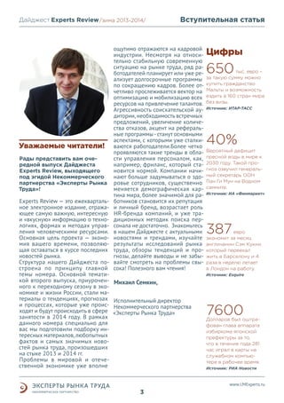 Дайджест Experts Review /зима 2013/
/лето 2013-2014/

Уважаемые читатели!
Рады представить вам очередной выпуск Дайджеста
Experts Review, выходящего
под эгидой Некоммерческого
партнерства «Эксперты Рынка
Труда»!

Experts Review — это ежеквартальное электронное издание, отражающее самую важную, интересную
и «вкусную» информацию о технологиях, формах и методах управления человеческими ресурсами.
Основная цель проекта — экономия вашего времени, позволяющая оставаться в курсе последних
новостей рынка.
Структура нашего Дайджеста построена по принципу главной
темы номера. Основной тематикой второго выпуска, приуроченного к переходному сезону в экономике и жизни России, стали материалы о тенденциях, прогнозах
и процессах, которые уже происходят и будут происходить в сфере
занятости в 2014 году. В рамках
данного номера специально для
вас мы подготовили подборку интересных материалов, любопытных
фактов и самых значимых новостей рынка труда, произошедших
на стыке 2013 и 2014 гг.
Проблемы в мировой и отечественной экономике уже вполне

Вступительная статья

ощутимо отражаются на кадровой
индустрии. Несмотря на относительно стабильную современную
ситуацию на рынке труда, ряд работодателей планирует или уже реализует долгосрочные программы
по сокращению кадров. Более отчетливо прослеживается вектор на
оптимизацию и мобилизацию всех
ресурсов на привлечение талантов.
Агрессивность соискательской аудитории, необходимость встречных
предложений, увеличение количества отказов, акцент на реферальные программы - станут основными
аспектами, с которыми уже сталкиваются работодатели.Более четко
проявляются такие тренды в области управления персоналом, как,
например, фриланс, который становится нормой. Компании начинают больше задумываться о здоровье сотрудников, существенно
меняется демографическая картина мира, более значимой для работников становится их репутация
и личный бренд, возрастает роль
HR-бренда компаний, и уже традиционных методик поиска персонала не достаточно. Знакомьтесь
в нашем Дайджесте с актуальными
новостями и трендами, изучайте
результаты исследований рынка
труда, обзоры тенденций и прогнозы, делайте выводы и не забывайте смотреть на проблемы свысока! Полезного вам чтения!

Цифры

650

тыс. евро –
за такую сумму можно
купить гражданство
Мальты и возможность
ездить в 160 стран мира
без визы.
Источник: ИТАР-ТАСС

40%
Вероятный дефицит
пресной воды в мире к
2030 году. Такой прогноз озвучил генеральный секретарь ООН
Пан Ги Мун на Водном
саммите.
Источник: ИА «Финмаркет»

387

eвро
экономит за месяц
англичанин Сэм Кукни,
который переехал
жить в Барселону и 4
раза в неделю летает
в Лондон на работу.
Источник: Esquire

Михаил Семкин,
Исполнительный директор
Некоммерческого партнеpства
«Эксперты Рынка Труда»

7600

Долларов был оштрафован глава аппарата
избиркома японской
префектуры за то,
что в течение года 281
час играл в карты на
служебном компьютере в рабочее время.
Источник: РИА Новости

www.LMExperts.ru

3

 