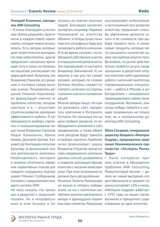 Дайджест Experts Review /зима2013/
/лето 2013-2014/
Геннадий Клименко, совладелец ANK-Consulting
— Я очень благодарен участникам «Банка решений», практически в каждом ответе нашел
советы, которые можно использовать. Есть авторы, которые
дают теоретические выкладки,
что тоже небесполезно, другие
предлагают несколько ярких
идей. Есть и такие, кто буквально пошагово расписывает порядок действий. Например, это
Владимир Стукалов, его решению я поставил самую высокую оценку. Понравилось решение Николая Кириченко:
он формулирует именно те
проблемы агентства, которые
чувствую и я, — отсутствие
стратегии развития, критериев
эффективности работы. О необходимости выбора стратегии и позиционирования пишут также Владимир Стукалов,
Марат Халилюлин, Ирина
Агеева, Дмитрий Шипов. Как
инвестор благодарен Алексею
Булатову за финансовый анализ деятельности компании.
Необходимость контроля
и анализа отчетности, введения нормативных планов для
каждого сотрудника подчеркивает Михаил Слободчиков.
Согласен с предложением внедрить систему CRM.
Не могу сказать, что приходил в рекрутинг с закрытыми
глазами. Но я непрофессионал в этом бизнесе и по-

Кейс

лагаюсь на мнение опытных рассматривает интенсивный
людей. Благодаря коллегам- и экстенсивный пути развития
экспертам, например, Людмиле агентства, предлагает спосоЧерняковой из агентства бы увеличения ценности ус«Юнити», я теперь лучше пони- луги и ее стоимости при вымаю его специфику и буду ана- боре первого пути. А также
лизировать работу компании. новые продукты, которые моВ то же время, согласен, что не- гут расширить количество заобходимо собственное участие явок при выборе второго пути.
в операционной деятельности. Возможно, на рынке действиЭто подчеркивает, в частности тельно появятся услуги, когда
Владимир Заячковский. И, на- женщинам в декретном отпуверное, я как раз тот самый ске помогают найти удаленную
человек, который, по словам работу с частичной занятостью,
Евгении Хосейни, сможет по- «провинциальным» специалисмотреть на бизнес со стороны стам — работу в Москве, а раи реально оценить положение ботодателям — пользоваться
вещей.
преимуществами найма таких
Многие авторы пишут, что нуж- сотрудников. Возможно, они
но развивать сайт, продви- когда-нибудь появятся у нас:
гать компанию в Интернете. идея понравилась не только
Согласен. Но поскольку эти за- мне, но и генеральному дидачи требуют ресурсов, то не- ректору ANK Consulting.
обходимость вложений в сайт,
продвижение, а также объем Юлия Сахарова, генеральный
этих ресурсов будут зависеть директор Холдинга «Империя
от выбора стратегии. Наиболее Кадров», председатель правчетко формулирует задачу ления Некоммерческого парВладимир Стукалов: целью он- тнерства «Эксперты Рынка
лайн-продвижения компании Труда»:
должны стать ее узнаваемость — Было интересно прии создание ассоциации бренда нять участие в обсуждении
агентства с высоким качеством проблемы ANK Consulting.
услуг. При этом исполнение не Рекрутинговый бизнес — дадолжно быть ресурсоемким. леко не самый выгодный, его
Решение Таланта Рамазанова рентабельность в среднем по
не вошло в пятерку победи- рынку составляет 10% в месяц.
телей, но мы с коллегами-экс- «Империя Кадров» работает
пертами оценили креативность с 1995 года, на наших глазах
автора и единодушно отдаем возникло и прекратило сущеему свои симпатии. Рамазанов ствование не одно агентство.

www.LMExperts.ru

30

 