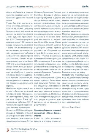 Кейс

Дайджест Experts Review /зима2013/
/лето 2013-2014/
объять необъятное, к тому же
пытается продавать услугу «бутикового» уровня по низким
ценам.
У меня был опыт участия в запуске агентства, которое начинало так же, как ANK Consulting.
Через два года, несмотря на
кризис, мы достигли оборота
2 млн руб. при прибыльности 30%. Стоимость услуги составляла около 20% годового
оклада специалиста, конверсия
— около 70%. Но такая конверсия возможна, если консультант одновременно работает
не более чем с двумя-тремя
заказчиками. Клиент же доволен агентством, если более
30% его заявок закрывается.
Лучше иметь меньше вакансий на входе, но выше качество их обработки. К тому же
менеджер должен поддерживать контакт с клиентом, информируя его о положении дел,
это показатель качественного
сервиса.
Наиболее эффективной показала себя связка «опытный
менеджер плюс помощник».
И к тому времени, когда мы
достигли оборота 2 млн руб.,
в компании работали 10-12
человек. Геннадию надо исходить из таких показателей.
О том, что ANK Consulting необходимо провести глубокий
анализ рынка и его сегментацию, выбрать свою специализацию, написали Ирина Агеева,

Людмила Чернякова, Евгения
Хосейни, Дмитрий Шипов,
Владимир Стукалов и другие
авторы. Они абсолютно правы:
именно специализация поможет повысить конверсию, получить лояльных заказчиков,
ежегодно передающих компании хорошие объемы заказов.
Согласен с мнением, которое высказали, в частности, Сергей Щетинин, Марат
Халилюлин, Алексей Булатов
и Дмитрий Шипов: прямая
реклама на b2b-рынке не
нужна. Действенные инструменты — участие в выставках,
проведение семинаров для
HR-специалистов. А вот взять
менеджера по продажам, который бы активно выходил даже
на «холодных» клиентов, как
советует Александр Посашков,
безусловно, стоит.
Фокус на конкретной задаче
всегда принесет более весомый результат. Поэтому правы Владимир Заячковский
и Николай Кириченко: консалтинг надо выделять в отдельное направление. Например,
Axes Management предоставляет услуги кадрового консалтинга, но не занимается
рекрутингом.

даст, а увеличение штата не
скажется на интенсивном росте. Скорее он будет экстенсивным. Необходимо определить специализацию, сильные
и слабые стороны. Инвестиции
должны быть точечными, основанными на анализе.
Простые вакансии поручить
помощникам, это позволит снизить издержки. Использовать
работу по совместительству.
Сотрудничать с другими кадровыми агентствами и соискателями: синергия может принести дополнительный доход.
Внедрить CRM, отслеживать
эффективность на каждом этапе, определить драйверы роста,
слабые места. Собственникам
необходимы прозрачность
и реальная картина бизнеса.
Расширять офис не нужно
Проработать существующую
базу по дополнительным сервисам, получить от нынешних
заказчиков контакты контрагентов. Предложить дополнительную услугу малым предприятиям — предоставление
списка резюме потенциальных
сотрудников. Искать новые направления: аттестация рабочих
мест, кадровый учет.
Источник: Секрет Фирмы

Владимир Стукалов, главный
специалист «Номос-банка»,
Москва
Само по себе вливание
средств в рекламу отдачи не

www.LMExperts.ru

32

 