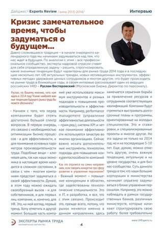 Дайджест Experts Review /зима2013/
/лето 2013-2014/

Интервью

Кризис замечательное
время, чтобы
задуматься о
будущем...
Давно сложившаяся традиция – в начале очередного календарного года мы начинаем задумываться над тем, что
нас ждет в будущем. По аналогии с этим – все профессиональное сообщество, эксперты кадровой отрасли ставят
для себя определенную задачу – решить, спрогнозировать,
какие значимые тенденции будут характерны для рынка труда 2014 года и в последующие несколько лет. Об актуальных трендах, новых мотивационных инструментах, эффективных методах удержания ценных сотрудников и многом другом, что будет происходить
на рынке труда в ближайшие годы, в своем интервью рассказывает один из ведущих
российских HRD – Руслан Вестеровский (Московская Биржа, Директор по персоналу).

Руслан, по Вашему мнению, чего нам ний уже использовала макси- намечается серьезная борьба
ждать в 2014 году? Какие наиболее важ- мум инструментов и разных за привлечение ресурсов и
ные тенденции будущего рынка труда Вы
подходов к повышению про- сотрудников соответствующих
можете обозначить?

изводительности и эффектив- Начнем с того, что перед ности. Например, performance
компаниями будет стоять management (управление
достаточно большой спектр эффективностью деятельности
вопросов. В первую очередь, – прим.ред.), система KPI и четэто связано с необходимостью кое понимание эффективнооптимизации бизнес-процес- сти используются зачастую во
сов - и для эффективности, и многих организациях. Сейчас
для понимания основных пара- важно искать дополнительметров производительности ные инструменты, технологии,
труда. Подобные вещи – клю- подходы для повышения кончевая цель, так как наша эконо- курентоспособности компаний
мика в настоящее время нахоКак это отразится на самих направледится в сложном состоянии, в ниях, если говорить конкретно про сферу
связи с чем - многим компа- развития и управления персоналом?
ниям предстоит задуматься о - Важный момент – повышесвоей эффективности. Думаю, ние конкуренции в областях,
в этом году можно ожидать где задействованы технолосвоеобразный вызов - и для гические специальности. Это
собственников, и для первых и IT, и разработка, и все, что
лиц компании, и, конечно, для с этим связано. Происходит
НR. Это, на мой взгляд, первый это, прежде всего, потому, что
тренд. Хочу отметить и другой рынок меняется именно в
момент. Большая часть компа- данном направлении, здесь

квалификаций. Компании будут
стремиться выстраивать долгосрочные планы и программы,
ориентированные на молодых
специалистов. Это и стажировки, и специализированные
проекты и многое другое. Но
эта задача не только на 2014
год, но и на последующие 5-10
лет. Еще, думаю, можно отметить другую, очень важную
тенденцию, актуальную и на
уровне государства, и для бизнес-сообщества. Суть данного
тренда в том, что наши большие
корпорации и министерства
начинают серьезно задумываться о блоке управления персоналом. Например, это можно
наблюдать в рамках государственных банков, различных
министерств, которые начинают структурировать свою
работу: более требовательно
www.LMExperts.ru

4

 