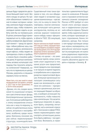 Дайджест Experts Review /зима2013/
/лето 2013-2014/
дальше будут предлагать доста- Существенный плюс таких проточно большой пакет льгот: без грамм в том, что они объедиэтого никуда не деться. Но при няют людей и оставляют ощуэтом обязательно появятся ка- щение взаимопомощи – чувство
кие-то новые «истории»: напри- того, что ты кому-то помог. Но
мер, компании будут открывать повторюсь: многие компании
детские сады, чтобы позволить уже используют часть данных
молодым мамам ходить на ра- инструментов, поэтому не исботу хотя бы на половину дня. ключаю вариант появления
В целом, компании будут ориен- каких-нибудь новых «фишек»
тироваться на то, чтобы сделать в области T&D: 3D-симуляций,
работу комфортнее. Другой важ- например.
ный момент – тренд не одного Многие компании во второй половине
года - гибкие рабочие часы, пла- 2013 года, да и сейчас, сокращают персонал и/или бюджеты на развитие сотруднивающие графики, возможность ков. Как Вы думаете, что в 2014 году ждет
«хоум-офиса», чтобы людям не конкретные сегменты экономики в рамках
приходилось стоять в пробках, области управления персоналом?
а можно было спокойно рабо- - Считаю, что кризис – это заметать дома. И крупные компании чательное время, когда компаочень активно используют этот ниям стоит задуматься о том,
подход. Как понизить затраты какие услуги они предлагают,
на изменения? Наверное, на- какие продукты они производят,
чать что-то переносить из центра и не пришло ли время подумать
Москвы, укрупнять и специали- о потребителях или о серьезном
развитии маркетинговой функзировать точки на местах.
ции. Успешные организации исМожет быть, есть уже какой-то новый пользуют сложившуюся ситумотивационный инструмент, который ацию как возможность, и для
в 2013 году не был реализован, но
меня эти компании – прогресв 2014-м точно актуален?
сивные и динамичные, если они
- Думаю, что это, скорее всего,
какие-то социальные истории, не сокращают бюджет на обучекак я уже отмечал выше: фонды, ние, а наоборот, используют эту
благотворительные организа- возможность, чтобы повысить
ции. Если раньше работодатели свои компетенции. Что касается
к этому направлению относи- отдельных отраслей, то здесь,
лись как к чему-то модному, то если брать, например, металсейчас это действительно очень лургию, часть компаний «просяважно, актуально и востребо- дет». Компаниям в сфере FMCG
вано, особенно, среди моло- можно порекомендовать передежи. Компании, понимая это, смотреть сегментацию рынка.
уже сейчас пересматривают Если брать нефтянку – там крепструктуру взаимодействия. кая база. Возможно, в строи-

Интервью
тельстве и девелопменте будут
какие-то изменения. В банковском и страховом сегментах все
намного сложнее: вхождение
России в ВТО требует от компаний этого сектора серьезных и кардинальных улучшений в области сервиса. Пришло
время, чтобы задуматься компаниям, которые производят услуги: страхование, банки, перевозки, аренда. Как только
к нам придут настоящие западные игроки, маловероятно, что
российские компании выдержат эту конкуренцию: им нужно
очень радикально пересматривать фокус на клиентов и начать
строить абсолютно другие модели и подходы к бизнесу.

www.LMExperts.ru

6

 