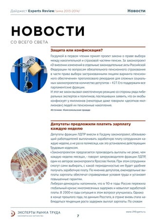 Дайджест Experts Review /зима 2013/
/лето 2013-2014/

Новости

НОВОСТИ
СО ВСЕГО СВЕТА
Защита или конфискация?
Госдумой в первом чтении принят проект закона о праве выбора
между накопительной и страховой частями пенсии. За законопроект
«О внесении изменений в отдельные законодательные акты Российской
Федерации по вопросам обязательного пенсионного страхования
в части права выбора застрахованными лицами варианта пенсионного обеспечения» проголосовало рекордное для сложных социальных законопроектов количество депутатов – 427. Его поддержали все
парламентские фракции.
И этот же закон вызвал ожесточенную реакцию со стороны ряда либеральных экспертов и политиков, поспешивших заявить, что он якобы
конфискует у миллионов (некоторые даже говорили «десятков миллионов») людей их пенсионные накопления.
Источник: Комсомольская правда

Депутаты предложили платить зарплату
каждую неделю
Депутаты фракции ЛДПР внесли в Госдуму законопроект, обязывающий работодателей выплачивать заработную плату сотрудникам каждую неделю, а не раз в полмесяца, как это установлено действующим
Трудовым кодексом.
«Законопроектом предлагается производить выплаты не реже, чем
каждую неделю месяца», - говорит замруководителя фракции ЛДПР,
один из авторов законопроекта Ярослав Нилов. При этом сотрудники
смогут сами выбирать, с какой периодичностью им будет удобнее
получать заработную плату. По мнению депутатов, еженедельные выплаты зарплаты обеспечат справедливые условия труда и установят
повышенные гарантии.
Либерал-демократы напомнили, что в 90-е годы Россия пережила
глобальный кризис многомесячных задержек и невыплат заработной
платы. В 2000-е годы ситуация в этом вопросе улучшилась. Однако
в конце прошлого года, по данным Росстата, в стране вновь стала наблюдаться тенденция роста задержек выплат зарплаты. По словам
www.LMExperts.ru

7

 