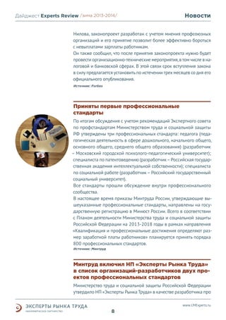 Дайджест Experts Review /зима2013/
/лето 2013-2014/

Новости

Нилова, законопроект разработан с учетом мнения профсоюзных
организаций и его принятие позволит более эффективно бороться
с невыплатами зарплаты работникам.
Он также сообщил, что после принятия законопроекта нужно будет
провести организационно-технические мероприятия, в том числе в налоговой и банковской сферах. В этой связи срок вступления закона
в силу предлагается установить по истечении трех месяцев со дня его
официального опубликования.
Источник: Forbes

Приняты первые профессиональные
стандарты
По итогам обсуждения с учетом рекомендаций Экспертного совета
по профстандартам Министерством труда и социальной защиты
РФ утверждены три профессиональных стандарта: педагога (педагогическая деятельность в сфере дошкольного, начального общего,
основного общего, среднего общего образования) (разработчик
– Московский городской психолого-педагогический университет);
специалиста по патентоведению (разработчик – Российская государственная академия интеллектуальной собственности); специалиста
по социальной работе (разработчик – Российский государственный
социальный университет).
Все стандарты прошли обсуждение внутри профессионального
сообщества.
В настоящее время приказы Минтруда России, утверждающие вышеуказанные профессиональные стандарты, направлены на государственную регистрацию в Минюст России. Всего в соответствии
с Планом деятельности Министерства труда и социальной защиты
Российской Федерации на 2013-2018 годы в рамках направления
«Квалификация и профессиональные достижения определяют размер заработной платы работников» планируется принять порядка
800 профессиональных стандартов.
Источник: Минтруд

Минтруд включил НП «Эксперты Рынка Труда»
в список организаций-разработчиков двух проектов профессиональных стандартов
Министерство труда и социальной защиты Российской Федерации
утвердило НП «Эксперты Рынка Труда» в качестве разработчика про
www.LMExperts.ru

8

 