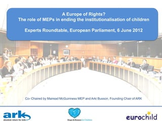 A Europe of Rights?
The role of MEPs in ending the institutionalisation of children

   Experts Roundtable, European Parliament, 6 June 2012




   Co- Chaired by Mairead McGuinness MEP and Arki Busson, Founding Chair of ARK
 