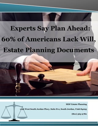 Experts Say Plan Ahead:
60% of Americans Lack Will,
Estate Planning Documents
MDF Estate Planning
1196 West South Jordan Pkwy, Suite B-2, South Jordan, Utah 84095
(801) 563-9780
 