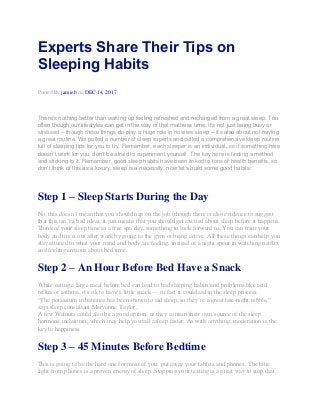 Experts Share Their Tips on
Sleeping Habits
Posted By jamieb on DEC 14, 2017
There’s nothing better than waking up feeling refreshed and recharged from a great sleep. Too
often though our lifestyles can get in the way of that mattress time. It’s not just being busy or
stressed – though those things do play a huge role in how we sleep – it’s also about not having
a great routine. We polled a number of sleep experts and culled a comprehensive sleep routine
full of sleeping tips for you to try. Remember, each sleeper is an individual, so if something here
doesn’t work for you, don’t be afraid to experiment yourself. The key here is finding a method
and sticking to it. Remember, good sleep habits have been linked to tons of health benefits, so
don’t think of this as a luxury, sleep is a necessity, now let’s build some good habits!
Step 1 – Sleep Starts During the Day
No, this doesn’t mean that you should nap on the job (though there is also evidence to suggest
that this isn’t a bad idea), it just means that you should get excited about sleep before it happens.
Think of your sleep time as a free spa day, something to look forward to. You can train your
body and tire it out after work by going to the gym or being active. All these things can help you
stay attuned to what your mind and body are feeling, instead of a night spent in watching netflix
and feeling anxious about bed time.
Step 2 – An Hour Before Bed Have a Snack
While eating a large meal before bed can lead to bad sleeping habits and problems like acid
reflux or asthma, it’s ok to have a little snack — in fact it could aid in the sleep process.
“The potassium in bananas has been shown to aid sleep, so they’re a great late-night nibble,”
says sleep consultant Maryanne Taylor.
A few Walnuts could also be a good option, as they contain their own source of the sleep
hormone melatonin, which may help you fall asleep faster. As with anything, moderation is the
key to happiness.
Step 3 – 45 Minutes Before Bedtime
This is going to be the hard one for most of you: put away your tablets and phones. The blue
light from phones is a proven enemy of sleep. Stopping your texting is a great way to stop that
 